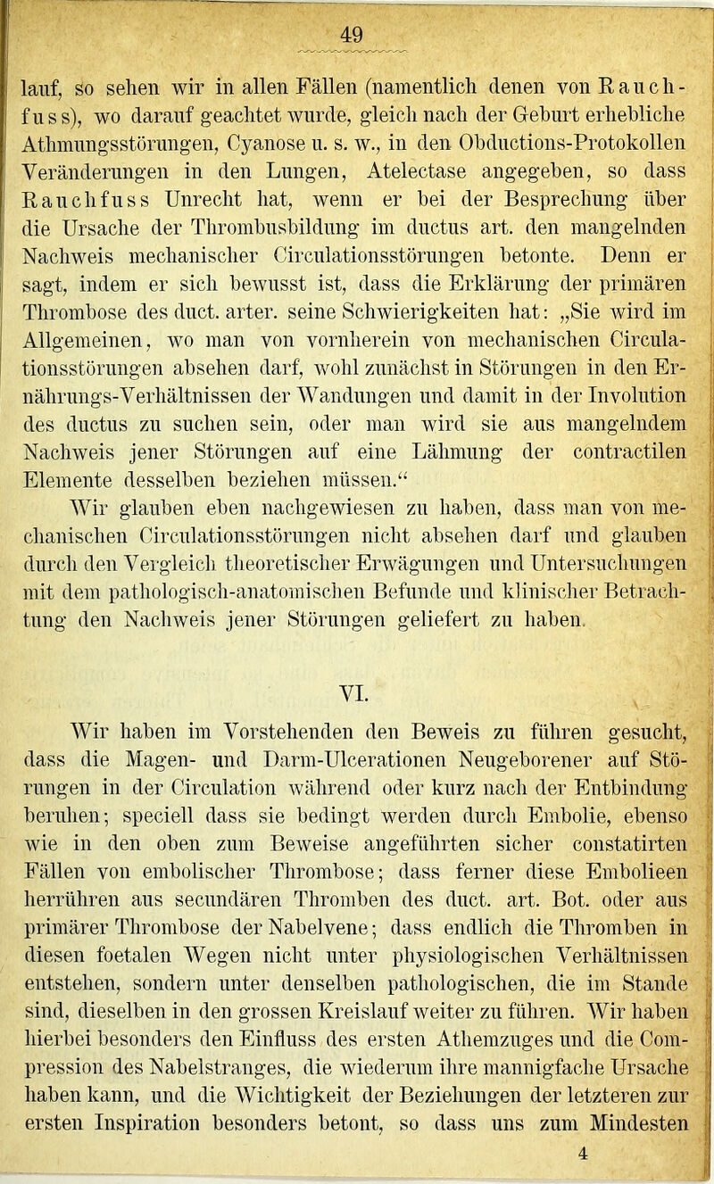 lauf, so sehen wir in allen Fällen (namentlich denen von Rauch- i fuss), wo darauf geachtet wurde, gleich nach der Gehurt erhebliche ; Athmnngsstöriingen, Cyanose u. s. w., in den Obdnctions-Protokollen ' Veränderimgen in den Lungen, Atelectase angegeben, so dass Ranchfuss Unrecht hat, wenn er bei der Besprechung über ; die Ursache der Thrombnsbildnng im dnctiis art. den mangelnden ; Nachweis mechanischer Circnlationsstörungen betonte. Denn er | sagt, indem er sich bewusst ist, dass die Erklärung der primären ! Thrombose des duct. arter. seine Schwierigkeiten hat: „Sie Avird im Allgemeinen, wo man von vornherein von mechanischen Circula- ( tionsstörnngen absehen darf, rvohl zunächst in Störnngen in den Er- nährungs-Verhältnissen der Wandungen und damit in der Involution i des dnctns zu suchen sein, oder man wird sie ans mangelndem I Nachweis jener Störungen auf eine Lähmung der contractilen ; Elemente desselben beziehen müssen.“ ! Wir glauben eben nachgewiesen zu haben, dass man von me- l chanischen Circnlationsstörungen nicht absehen darf und glauben 'j durch den Vergleich theoretischer Envägnngen und Untersuchungen i| mit dem pathologiscli-anatomischen Befunde und klinischer Betrach- ; tung den Naclnveis jener Störungen geliefert zu haben. VI. Wir haben im Vorstehenden den Beweis zu führen gesucht, • dass die Magen- und Darm-Ulcerationen Neugeborener auf Stö- \ rungen in der Circulation während oder kurz nach der Entbindung ;{ beruhen; speciell dass sie bedingt werden durch Embolie, ebenso ( wie in den oben zum Beweise angeführten sicher constatirten Fällen von embolischer Thrombose; dass ferner diese Embolieen ;; herrühren aus secnndären Thromben des duct. art. Bot. oder aus ( primärer Thrombose der Nabelvene; dass endlich die Thromben in ' diesen foetalen Wegen nicht unter physiologischen Verhältnissen ; entstehen, sondern unter denselben pathologischen, die im Stande ij sind, dieselben in den grossen Kreislauf weiter zu führen. Wir haben | hierbei besonders den Einfluss des ersten Athemzuges und die Com- pression des Nabelstranges, die wiederum ihre mannigfache Ursache | haben kann, und die Wichtigkeit der Beziehungen der letzteren zur I ersten Inspiration besonders betont, so dass uns zum Mindesten