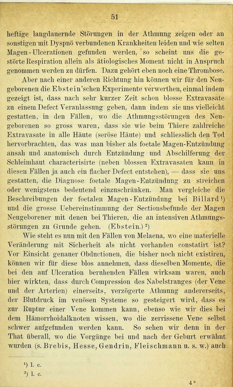 heftige langdanernde Störungen in der Atliinung zeigen oder an sonstigen mit Dyspnö verbundenen Krankheiten leiden und wie selten Magen - ülcerationen gefunden werden, 'so scheint uns die ge- störte Respiration allein als ätiologisches Moment nicht in Anspruch genommen werden zn dürfen. Dazu gehört eben noch eine Thrombose. Aber nach einer anderen Richtung hin können wir für den Neu- geborenen die Ebstein’schen Experimente verwerthen, einmal indem gezeigt ist, dass nach sehr kurzer Zeit schon blosse Extravasate zu einem Defect Veranlassung geben, dann indem sie uns vielleicht gestatten, in den Fällen, wo die Athmnngsstörnngen des Neu- geborenen so gross waren, dass sie wie beim Thiere zahlreiche Extravasate in alle Häute (seröse Häute) und schliesslich den Tod hervorbrachten, das was man bisher als foetale Magen-Entzündung ansah und anatomisch durch Entzündung und Abschilferung der Schleimhant characterisirte (neben blossen Extravasaten kann in diesen Fällen ja auch ein flacher Defect entstehen), — dass sie uns gestatten, die Diagnose foetale Magen-Entzündung zn streichen oder wenigstens bedeutend einznschränken. Man vergleiche die Beschreibungen der foetalen Magen-Entzündung bei Billard^) lind die grosse Uebereinstimmnng der Sectionsbefunde der Magen Neugeborener mit denen bei Thieren, die an intensiven Athmiings- störnngen zn Grunde gehen. (Ebstein.)-) Wie steht es nun mit den Fällen von Melaena, avo eine materielle Veränderung mit Sicherheit als nicht vorhanden constatirt ist? Vor Einsicht genauer Obdnctionen, die bisher noch nicht existiren, können ivir für diese blos annehmen, dass dieselben Momente, die bei den auf Ulceration beruhenden Fällen wirksam waren, auch hier wirkten, dass durch Compressiou des Nabelstranges (der Vene und der Arterien) einerseits, verzögerte Athmnng andererseits, der Blutdruck im venösen Systeme so gesteigert wird, dass es zur Ruptur einer Vene kommen kann, ebenso wie wir dies bei dem Hämorrhoidalknoten wissen, wo die zerrissene Vene selbst schwer aufgefunden werden kann. So sehen Avir denn in der That überall, avo die Vorgänge bei und nach der Geburt erwähnt Avnrden (s. Brebis, Hesse, Gendrin, Eleischmann u. s. w.) auch 1. c. 2) 1. c. 4*