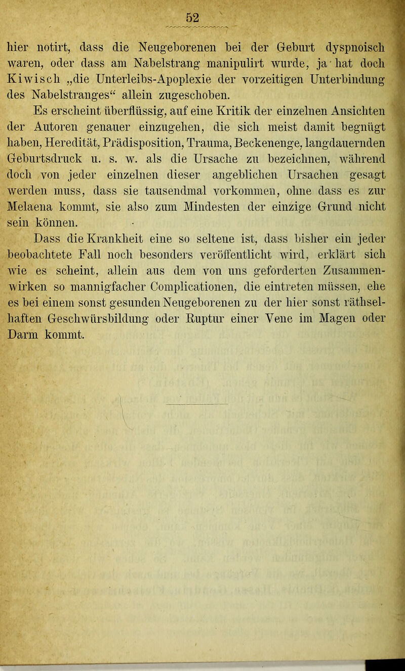 hier notirt, dass die Neugeborenen bei der Geburt dyspnoiscli waren, oder dass am Nabelstrang manipulirt wurde, ja -hat doch Kiwi sch „die Unterleibs-Apoplexie der vorzeitigen Unterbindung des Nabelstranges“ allein zugeschoben. Es erscheint überflüssig, auf eine Kritik der einzelnen Ansichten der Autoren genauer einzugehen, die sich meist damit begnügt haben, Heredität, Prädisposition, Trauma, Beckenenge, langdauernden Geburtsdruck u. s. w. als die Ursache zu bezeichnen, während doch von jeder einzelnen dieser angeblichen Ursachen gesagt werden muss, dass sie tausendmal Vorkommen, ohne dass es zur Melaena kommt, sie also zum Mindesten der einzige Grund nicht sein können. Dass die Krankheit eine so seltene ist, dass bisher ein jeder beobachtete Fall noch besonders veröffentlicht wird, erklärt sich Avie es scheint, allein aus dem von uns geforderten Zusammen- wirken so mannigfacher Complicationen, die eintreten müssen, ehe es bei einem sonst gesunden Neugeborenen zu der hier sonst räthsel- haften Geschwürsbildung oder Euptur einer Vene im Magen oder Darm kommt. i'