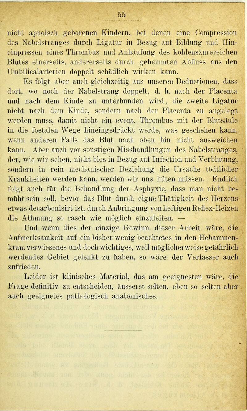 nicht apnoisch geborenen Kindern, bei denen eine Coinpression des Nabelstranges durch Ligatur in Bezug auf Bildung und Hin- einpressen eines Thrombus und Anhäufung des kohlensäurereichen Blutes einerseits, andererseits durch gehemmten Abfluss aus den Umbilicalarterien doppelt schädlich wirken kann. Es folgt aber auch gleichzeitig aus unseren Deductionen, dass dort, wo noch der Nabelstrang doppelt, d. h. nach der Placenta und nach dem Kinde zu unterbunden wird, die zweite Ligatur nicht nach dem Kinde, sondern nach der Placenta zu angelegt werden muss, damit nicht ein event. Thrombus mit der Blutsäule in die foetalen Wege hineiiigedrückt werde, was geschehen kann, wenn anderen Falls das Blut nach oben hin nicht ausweichen kann. Aber auch vor sonstigen Misshandlungen des Nabelstranges, der, wie wir sehen, nicht blos in Bezug auf Infection und Verblutung, sondern in rein mechanischer Beziehung die Ursache tödtlicher Krankheiten werden kann, werden wir uns hüten müssen. Endlich folgt auch für die Behandlung der Asphyxie, dass man nicht be- müht sein soll, bevor das Blut durch eigne Thätigkeit des Herzens etwas decarbonisirt ist, durch Anbringung von heftigen Eeflex-Keizen die Athmung so rasch wie möglich einzuleiten. — Und wenn dies der einzige G-ewinn dieser Arbeit wäre, die Aufmerksamkeit auf ein bisher wenig beachtetes in den Hebammen- kram verwiesenes und doch wichtiges, weil möglicherweise gefährlich werdendes Gebiet gelenkt zu haben, so wäre der Verfasser auch zufrieden. Leider ist klinisches Material, das am geeignesten wäre, die Frage deflnitiv zu entscheiden, äusserst selten, eben so selten aber auch geeignetes pathologisch anatomisches.