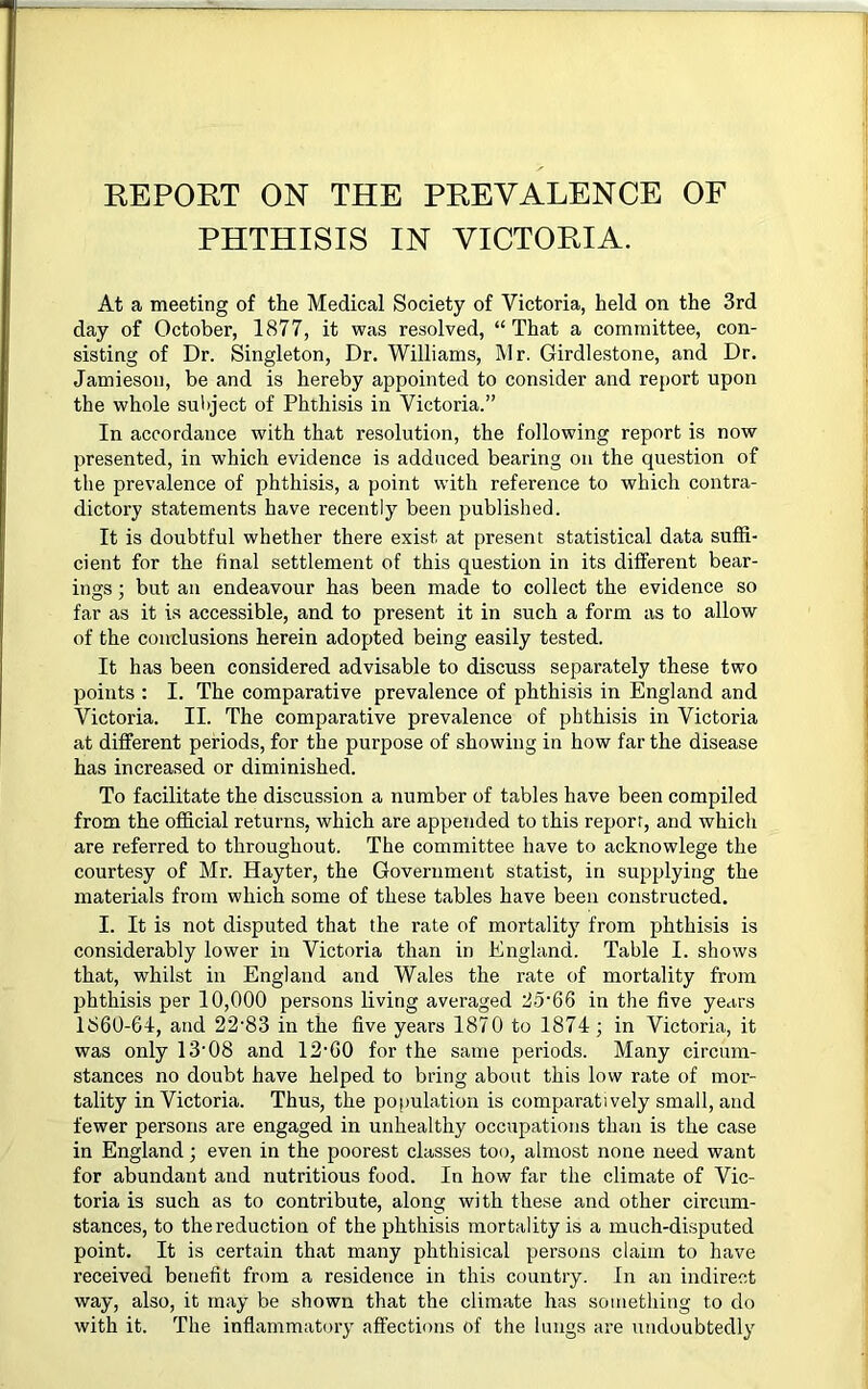 REPORT ON THE PREVALENCE OF PHTHISIS IN VICTORIA. At a meeting of the Medical Society of Victoria, held on the 3rd day of October, 1877, it was resolved, “That a committee, con- sisting of Dr. Singleton, Dr. Williams, Mr. Girdlestone, and Dr. Jamieson, be and is hereby appointed to consider and report upon the whole subject of Phthisis in Victoria.” In accordance with that resolution, the following report is now presented, in which evidence is adduced bearing on the question of the prevalence of phthisis, a point with reference to which contra- dictory statements have recently been published. It is doubtful whether there exist at present statistical data suffi- cient for the final settlement of this question in its different bear- ings ; but an endeavour has been made to collect the evidence so far as it is accessible, and to present it in such a form as to allow of the conclusions herein adopted being easily tested. It has been considered advisable to discuss separately these two points : I. The comparative prevalence of phthisis in England and Victoria. II. The comparative prevalence of phthisis in Victoria at different periods, for the purpose of showing in how far the disease has increased or diminished. To facilitate the discussion a number of tables have been compiled from the official returns, which are appended to this report, and which are referred to throughout. The committee have to acknowlege the courtesy of Mr. Hayter, the Government statist, in supplying the materials from which some of these tables have been constructed. I. It is not disputed that the rate of mortality from phthisis is considerably lower in Victoria than in England. Table I. shows that, whilst in England and Wales the rate of mortality from phthisis per 10,000 persons living averaged 25'66 in the five years 1860-64, and 22'83 in the five years 1870 to 1874; in Victoria, it was only 13’08 and 12'60 for the same periods. Many circum- stances no doubt have helped to bring about this low rate of mor- tality in Victoria. Thus, the population is comparatively small, and fewer persons are engaged in unhealthy occupations than is the case in England; even in the poorest classes too, almost none need want for abundant and nutritious food. In how far the climate of Vic- toria is such as to contribute, along with these and other circum- stances, to the reduction of the phthisis mortality is a much-disputed point. It is certain that many phthisical persons claim to have received benefit from a residence in this country. In an indirect way, also, it may be shown that the climate has something to do with it. The inflammatory affections of the lungs are undoubtedly