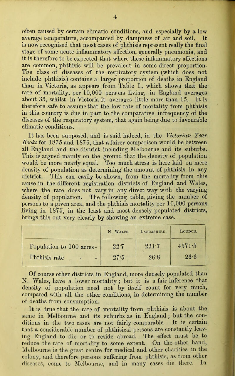 often caused by certain climatic conditions, and especially by a low average temperature, accompanied by dampness of air and soil. It is now recognised that most cases of phthisis represent really the final stage of some acute inflammatory affection, generally pneumonia, and it is therefore to be expected that where these inflammatory affections are common, phthisis will be prevalent in some direct proportion. The class of diseases of the respiratory system (which does not include phthisis) contains a larger proportion of deaths in England than in Victoria, as appears from Table I., which shows that the rate of mortality, per 10,000 persons living, in England averages about 35, whilst in Victoria it averages little more than 15. It is therefore safe to assume that the low rate of mortality from phthisis in this country is due in part to the comparative infrequency of the diseases of the respiratory system, that again being due to favourable climatic conditions. It has been supposed, and is said indeed, in the Victorian Year Boohs iov 1875 and 1876, that a fairer comparison would be between all England and the district including Melbourne and its suburbs. This is argued mainly on the ground that the density of population would be more nearly equal. Too much stress is here laid on mere density of population as determining the amount of phthisis in any district. This can easily be shown, from the mortality from this cause in the different registration districts of England and Wales, where the rate does not vary in any direct way with the varying density of population. The following table, giving the number of persons to a given area, and the phthisis mortality per 10,000 persons living in 1875, in the least and most densely populated districts, brings this out very clearly by showing an extreme case. N. Wales. Lancashire. London. Population to 100 acres- 22-7 23T7 4571-5 Phthisis rate 27-5 26-8 26-6 Of course other districts in England, more densely populated than N. Wales, have a lower mortality; but it is a fair inference that density of population need not by itself count for very much, compared with all the other conditions, in determining the number of deaths from consumption. It is true that the rate of mortality from phthisis is about the same in Melbourne and its suburbs as in England; but the con- ditions in the two cases are not fairly comparable. It is certain that a considerable number of phthisical persons are constantly leav- ing England to die or to reside abroad. The effect must be to reduce the rate of mortality to some extent. On the other hand, Melbourne is the great centre for medical and other charities in the colony, and therefore persons suffering from phthisis, as from other di.scases, come to Melbourne, and in many cases die there. In