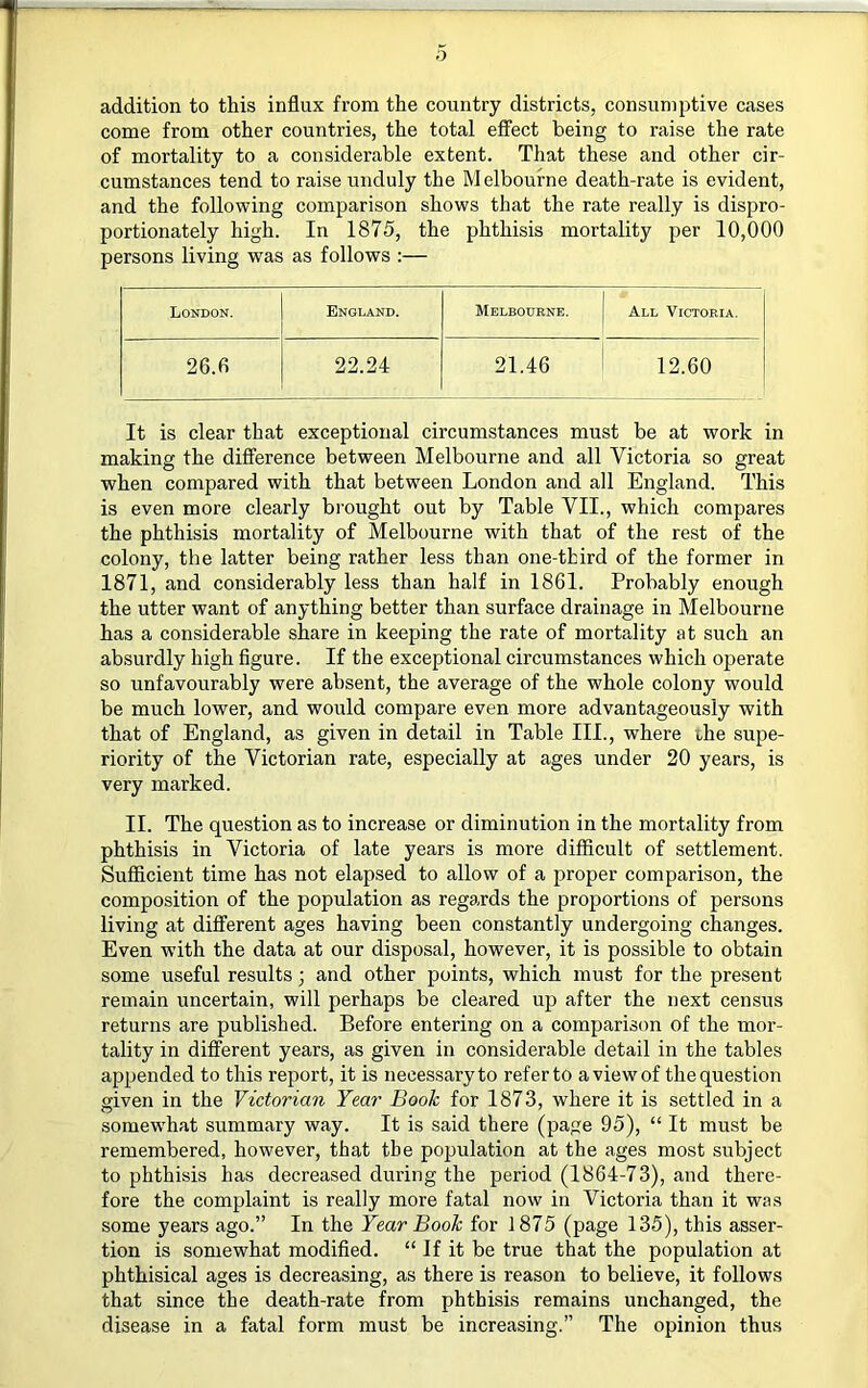 o addition to this influx from the country districts, consumptive cases come from other countries, the total eflTect being to raise the rate of mortality to a considerable extent. That these and other cir- cumstances tend to raise unduly the Melbourne death-rate is evident, and the following comparison shows that the rate really is dispro- portionately high. In 1875, the phthisis mortality per 10,000 persons living was as follows :— London. England. Melbourne. All Victoria. 26.6 22.24 21.46 12.60 It is clear that exceptional circumstances must be at work in making the difference between Melbourne and all Victoria so great when compared with that between London and all England. This is even more clearly bi’ought out by Table VII., which compares the phthisis mortality of Melbourne with that of the rest of the colony, the latter being rather less than one-third of the former in 1871, and considerably less than half in 1861. Probably enough the utter want of anything better than surface drainage in Melbourne has a considerable share in keeping the rate of mortality at such an absurdly high figure. If the exceptional circumstances which operate so unfavourably were absent, the average of the whole colony would be much lower, and would compare even more advantageously with that of England, as given in detail in Table III., where ihe supe- riority of the Victorian rate, especially at ages under 20 years, is very marked. II. The question as to increase or diminution in the mortality from phthisis in Victoria of late years is more difficult of settlement. Sufiflcient time has not elapsed to allow of a proper comparison, the composition of the population as regards the proportions of persons living at different ages having been constantly undergoing changes. Even with the data at our disposal, however, it is possible to obtain some useful results; and other points, which must for the present remain uncertain, will perhaps be cleared up after the next census returns are published. Before entering on a comparison of the mor- tality in different years, as given in considerable detail in the tables appended to this report, it is necessary to refer to a view of the question given in the Victorian Year Booh for 1873, where it is settled in a somew'hat summary way. It is said there (page 95), “ It must be remembered, however, that the population at the ages most subject to phthisis has decreased during the period (1864-73), and there- fore the complaint is really more fatal now in Victoria than it was some years ago.” In the Year Booh for 1875 (page 135), this asser- tion is somewhat modified. “ If it be true that the population at phthisical ages is decreasing, as there is reason to believe, it follows that since the death-rate from phthisis remains unchanged, the disease in a fatal form must be increasing.” The opinion thus