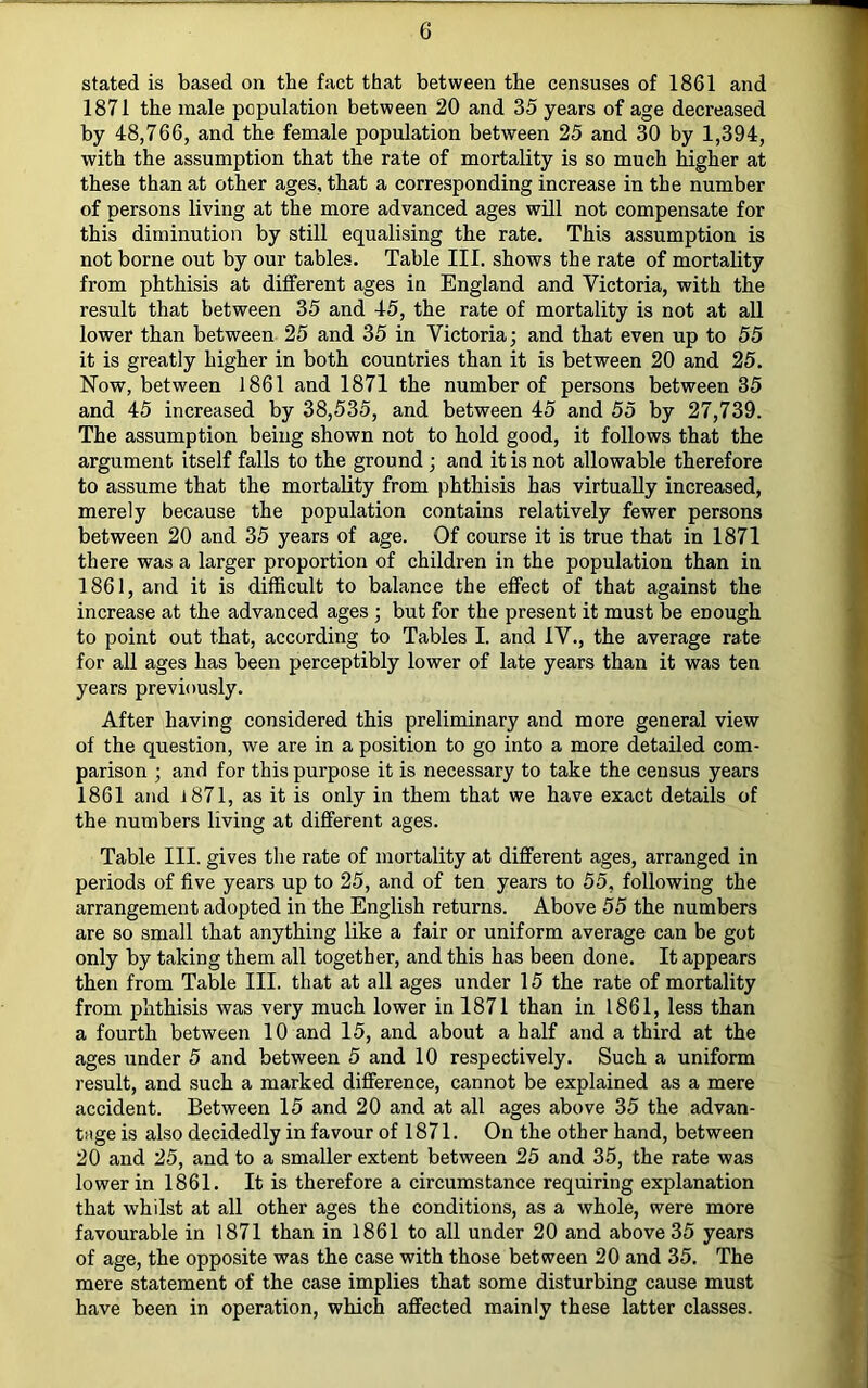 stated is based on the fact that between the censuses of 1861 and 1871 the male population between 20 and 35 years of age decreased by 48,766, and the female population between 25 and 30 by 1,394, with the assumption that the rate of mortality is so much higher at these than at other ages, that a corresponding increase in the number of persons living at the more advanced ages will not compensate for this diminution by still equalising the rate. This assumption is not borne out by our tables. Table III. shows the rate of mortality from phthisis at different ages in England and Victoria, with the result that between 35 and 45, the rate of mortality is not at all lower than between 25 and 35 in Victoria; and that even up to 55 it is greatly higher in both countries than it is between 20 and 25. Now, between 1861 and 1871 the number of persons between 35 and 45 increased by 38,535, and between 45 and 55 by 27,739. The assumption being shown not to hold good, it follows that the argument itself falls to the ground ; and it is not allowable therefore to assume that the mortality from phthisis has virtually increased, merely because the population contains relatively fewer persons between 20 and 35 years of age. Of course it is true that in 1871 there was a larger proportion of children in the population than in 1861, and it is difficult to balance the effect of that against the increase at the advanced ages ; but for the present it must be enough to point out that, according to Tables I. and IV., the average rate for all ages has been perceptibly lower of late years than it was ten years previously. After having considered this preliminary and more general view of the question, we are in a position to go into a more detailed com- parison ; and for this purpose it is necessary to take the census years 1861 and l871, as it is only in them that we have exact details of the numbers living at different ages. Table III. gives the rate of mortality at different ages, arranged in periods of five years up to 25, and of ten years to 55, following the arrangement adopted in the English returns. Above 55 the numbers are so small that anything like a fair or uniform average can be got only by taking them all together, and this has been done. It appears then from Table III. that at all ages under 15 the rate of mortality from phthisis was very much lower in 1871 than in 1861, less than a fourth between 10 and 15, and about a half and a third at the ages under 5 and between 5 and 10 respectively. Such a uniform result, and such a marked difference, cannot be explained as a mere accident. Between 15 and 20 and at all ages above 35 the advan- tage is also decidedly in favour of 1871. On the other hand, between 20 and 25, and to a smaller extent between 25 and 35, the rate was lower in 1861. It is therefore a circumstance requiring explanation that whilst at all other ages the conditions, as a whole, were more favourable in 1871 than in 1861 to all under 20 and above 35 years of age, the opposite was the case with those between 20 and 35. The mere statement of the case implies that some disturbing cause must have been in operation, which affected mainly these latter classes.