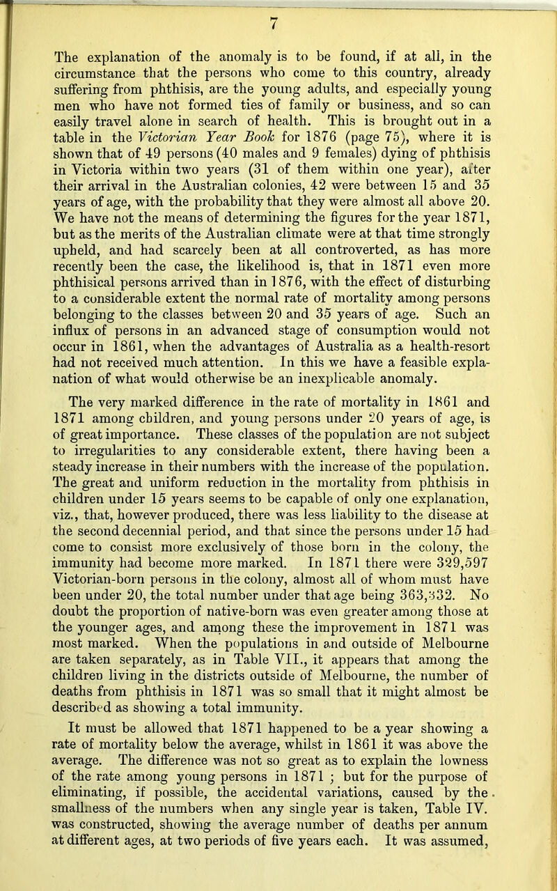 The explanation of the anomaly is to be found, if at all, in the circumstance that the persons who come to this country, already suffering from phthisis, are the young adults, and especially young men who have not formed ties of family or business, and so can easily travel alone in search of health. This is brought out in a table in the Victorian Year Book for 1876 (page 75), where it is shown that of 49 persons (40 males and 9 females) dying of phthisis in Victoria within tw'O years (31 of them within one year), after their arrival in the Australian colonies, 42 were between 15 and 35 years of age, with the probability that they were almost all above 20. We have not the means of determining the figures for the year 1871, but as the merits of the Australian climate were at that time strongly upheld, and had scarcely been at all controverted, as has more recently been the case, the likelihood is, that in 1871 even more phthisical persons arrived than in 1876, with the effect of disturbing to a considerable extent the normal rate of mortality among persons belonging to the classes between 20 and 35 years of age. Such an influx of persons in an advanced stage of consumption would not occur in 1861, when the advantages of Australia as a health-resort had not received much attention. In this we have a feasible expla- nation of what would otherwise be an inexplicable anomaly. The very marked difference in the rate of mortality in 1861 and 1871 among children, and young persons under 20 years of age, is of great importance. These classes of the population are not subject to irregularities to any considerable extent, there having been a steady increase in their numbers with the increase of the population. The great and uniform reduction in the mortality from phthisis in children under 15 years seems to be capable of only one explanation, viz., that, however produced, there was less liability to the disease at the second decennial period, and that since the persons under 15 had come to consist more exclusively of those born in the colony, the immunity had become more marked. In 1871 there were 329,597 Victorian-born persons in the colony, almost all of whom must have been under 20, the total number under that age being 363,::i32. No doubt the proportion of native-born was even greater among those at the younger ages, and among these the improvement in 1871 was most marked. When the populations in and outside of Melbourne are taken separately, as in Table VII., it appears that among the children living in the districts outside of Melbourne, the number of deaths from phthisis in 1871 was so small that it might almost be described as showing a total immunity. It must be allowed that 1871 happened to be a year showing a rate of mortality below the average, whilst in 1861 it was above the average. The difference was not so great as to explain the lowness of the rate among young persons in 1871 ; but for the purpose of eliminating, if possible, the accidental variations, caused by the. smallness of the numbers when any single year is taken. Table IV. was constructed, showing the average number of deaths per annum at different ages, at two periods of five years each. It was assumed,