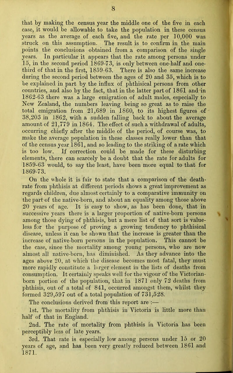 that by making the census year the middle one of the five in each case, it ■would be allowable to take the population in these census years as the average of each five, and the rate per 10,000 was struck on this assumption. The result is to confirm in the main points the conclusions obtained from a comparison of the single years. In particular it appears that the rate among persons under 15, in the second period 1869-73, is only between one-half and one- third of that in the first, 1859-63. There is also the same increase during the second period between the ages of 20 and 35, which is to be explained in part by the influx of phthisical persons from other countries, and also by the fact, that in the latter part of 1861 and in 1862-63 there was a large emigration of adult males, especially to New Zealand, the numbers leaving being so great as to raise the total emigration from 21,689 in 1860, to its highest figures of 38,203 in 1862, with a sudden falling back to about the average amount of 21,779 in 1864. The effect of such a withdrawal of adults, occurring chiefly after the middle of the period, of course was, to make the average population in these classes really lower than that of the census year 1861, and so leading to the striking of a rate which is too low. If correction could be made for these disturbing elements, there can scarcely be a doubt that the rate for adults for 1859-63 would, to say the least, have been more equal to that for 1869-73. On the whole it is fair to state that a comparison of the death- rate from phthisis at different periods shows a great improvement as regards children, due almost certainly to a comparative immunity on the part of the native-born, and about an equality among those alaove 20 years of age. It is easy to show, as has been done, that in successive years there is a larger proportion of native-born persons among those dying of phthisis, but a mere list of that sort is value- less for the purpose of proving a growing tendency to phthisical disease, unless it can be shown that the increase is greater than the increase of native-born persons in the population. This cannot be the case, since the mortality among young persons, who are now almost all native-born, has diminished. As they advance into the ages above 20, at which the disease becomes most fatal, they must more rapidly constitute a larger element in the lists of deaths from consumption. It certainly speaks well for the vigour of the Victorian- born portion of the population, that in 1871 only 72 deaths from phthisis, out of a total of 841, occurred amongst them, whilst they formed 329,597 out of a total population of 731,528. The conclusions derived from this report are ;— 1st. The mortality from phthisis in Victoria is little more than half of that in England. 2nd. The rate of mortality from phthisis in Victoria has been perceptibly less of late years. 3rd. That rate is especially low among persons under 15 or 20 years of age, and has been very greatly reduced betw'een 1 861 and 1871.