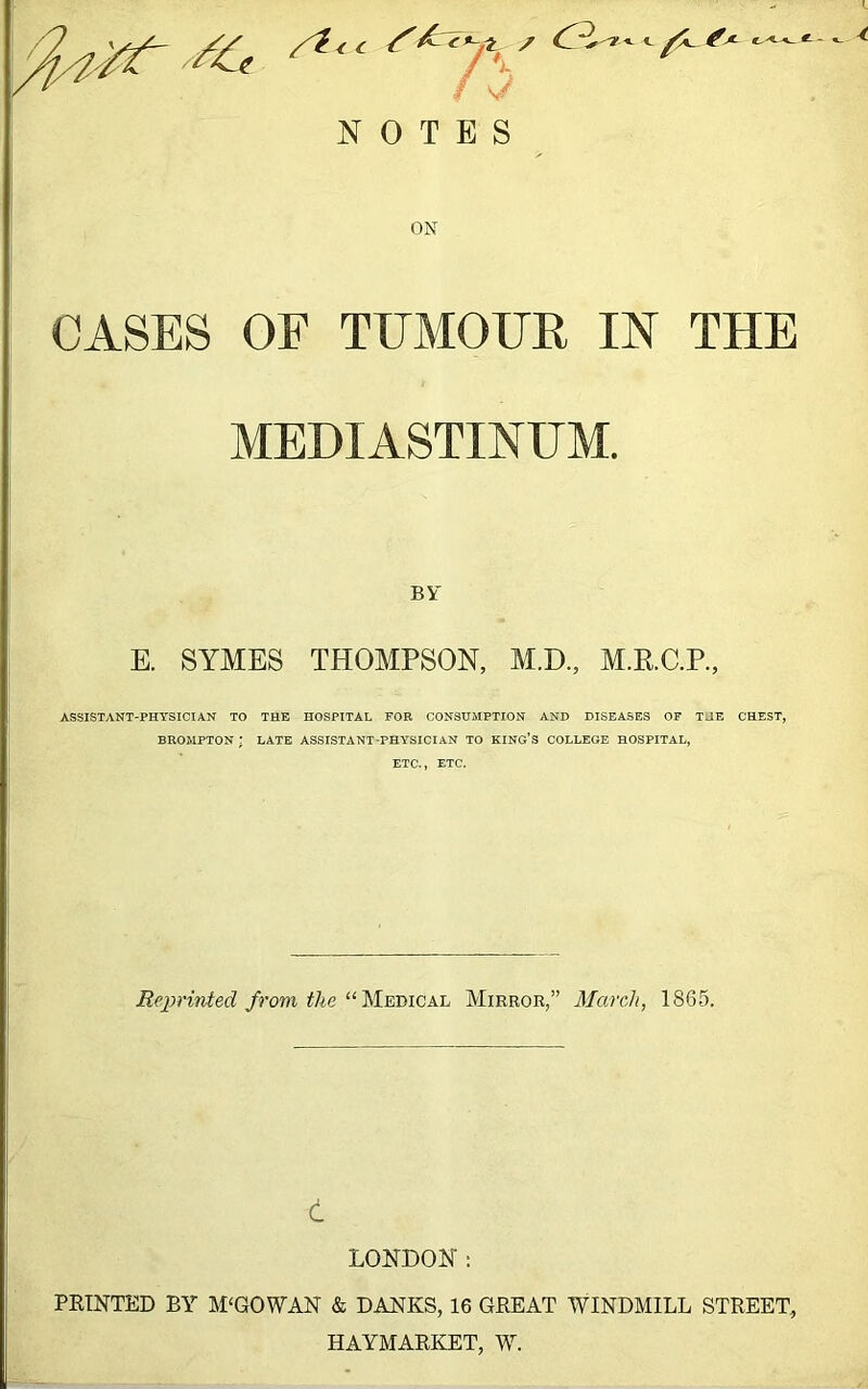 ./I, / V NOTES <- ^X- f^-< ^ ^ ON CASES OF TUMOUR IN THE MEDIASTINUM. BY E. SYMES THOMPSON, M.D., M.R.C.P., ASSISTANT-PHYSICIAN TO THE HOSPITAL FOR CONSUMPTION AND DISEASES OF THE CHEST, BROMPTON; late assistant-physician to king’s college HOSPITAL, ETC., ETC. Reprinted from the “Medical Mirror,” March, 1865. d LONDON: PRINTED BY MCGOWAN & BANKS, 16 GREAT WINDMILL STREET, HAYMARKET, ML