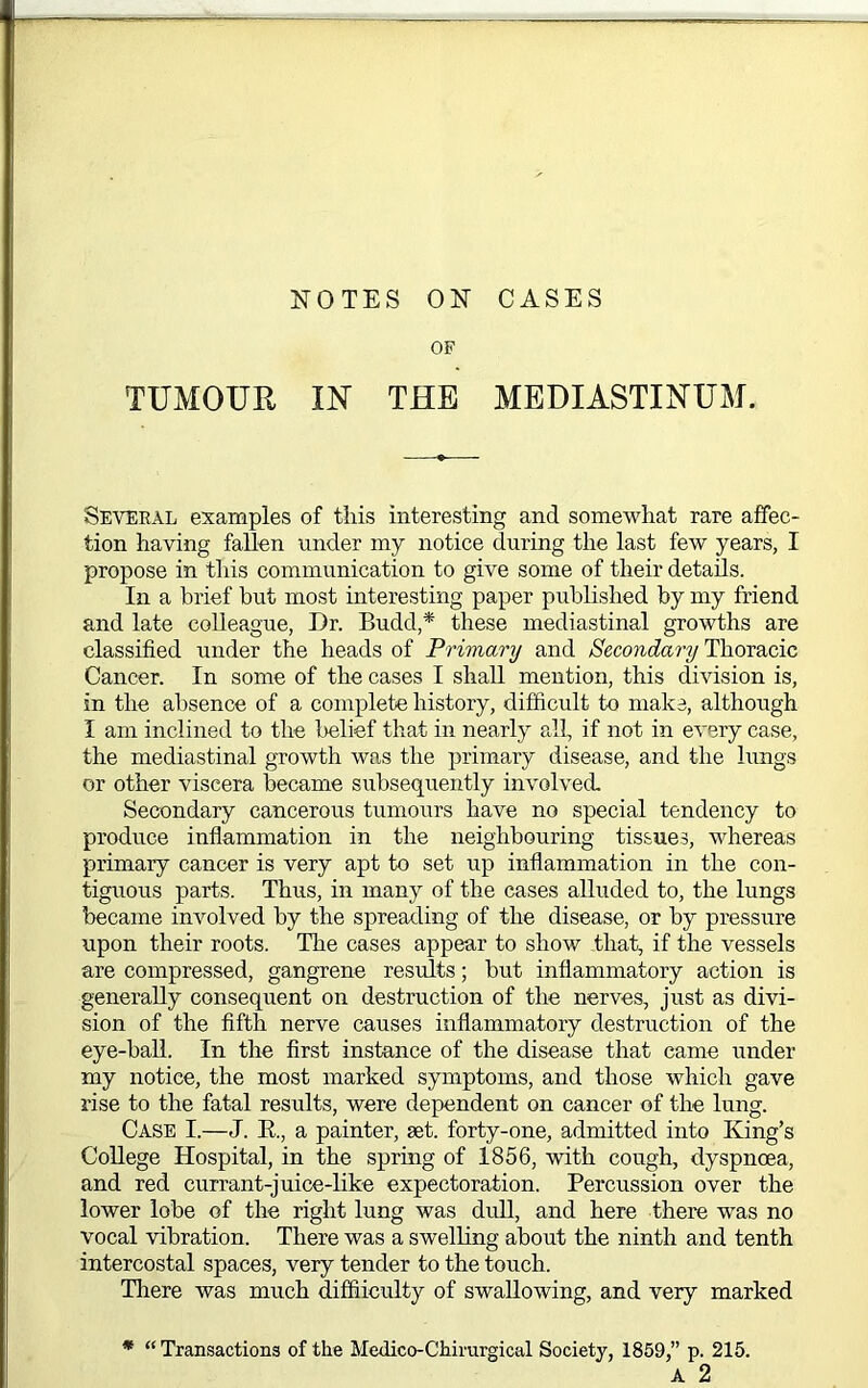 OF TUMOUR m THE MEDIASTINUM. Several examples of this interesting and somewhat rare affec- tion having fallen under my notice during the last few years, I propose in this communication to give some of their details. In a brief hut most interesting paper published by my friend and late colleague, Dr. Budd,* these mediastinal growths are classified under the heads of Primary and Secondary Thomcic Cancer. In some of the cases I shall mention, this division is, in the absence of a complete history, difficult to make, although I am inclined to the belief that in nearly all, if not in every case, the mediastinal growth was the primary disease, and the lungs or other viscera became subsequently involved. Secondary cancerous tumours have no special tendency to produce inflammation in the neighbouring tissues, whereas primary cancer is very apt to set up inflammation in the con- tiguous parts. Thus, in many of the cases alluded to, the lungs became involved by the spreading of the disease, or by pressure upon their roots. The cases appear to show that, if the vessels are compressed, gangrene results; but inflammatory action is generally consequent on destruction of the nerves, just as divi- sion of the fifth nerve causes inflammatory destruction of the eye-ball. In the first instance of the disease that came under my notice, the most marked symptoms, and those which gave rise to the fatal results, were dependent on cancer of the lung. Case I.—J. R., a painter, set. forty-one, admitted into King’s College Hospital, in the spring of 1856, with cough, dyspncea, and red currant-juice-like expectoration. Percussion over the lower lobe of the right lung was dull, and here there was no vocal vibration. There was a swelling about the ninth and tenth intercostal spaces, very tender to the touch. There was much diffiiculty of swallowing, and very marked * “ Transactions of the Medico-Chirurgical Society, 1859,” p. 215. A 2