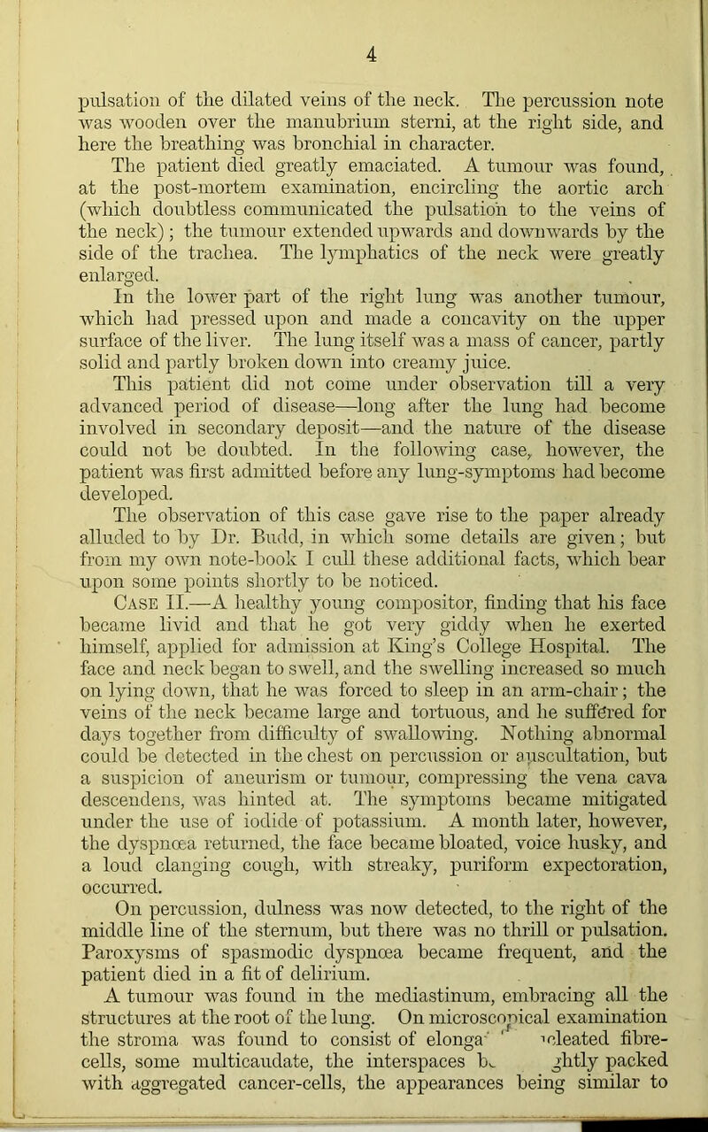 pulsation of the dilated veins of the neck. Tlie percussion note was wooden over the manubrium sterni, at the right side, and here the breathing was bronchial in character. The patient died greatly emaciated. A tumour was found, at the post-mortem examination, encircling the aortic arch (which doubtless communicated the pulsation to the veins of the neck); the tumour extended upwards and downwards by the side of the trachea. The l}miphatics of the neck were greatly enlarged. In the lower part of the right lung was another tumour, which had pressed upon and made a concavity on the upper surface of the liver. The lung itself was a mass of cancer, partly solid and f>artly broken down into creamy juice. This patient did not come under observation till a very advanced period of disease—^loug after the lung had become involved in secondary deposit—and the nature of the disease could not be doubted. In the following case, however, the patient was first admitted before any lung-symptoms had become developed. The observation of this case gave rise to the paper already alluded to by Dr. Budd, in which some details are given; but from my own note-book I cull these additional facts, which bear upon some points shortly to be noticed. Case II.—A healthy young compositor, finding that his face became livid and that he got very giddy when he exerted himself, applied for admission at King’s College Hospital. The face and neck began to swell, and the swelling increased so much on lying down, that he was forced to sleep in an arm-chair; the veins of the neck became large and tortuous, and he suffered for days together from difficulty of swallowing. ISTothing abnormal could be detected in the chest on percussion or auscultation, but a suspicion of aneurism or tumour, compressing the vena cava descendens, was hinted at. The symptoms became mitigated under the use of iodide of potassium. A month later, however, the dyspnoea returned, the face became bloated, voice husky, and a loud clanging cough, with streaky, puriform expectoration, occurred. On percussion, dulness was now detected, to the right of the middle line of the sternum, but there was no thrill or pulsation. Paroxysms of spasmodic dyspnoea became frequent, and the patient died in a fit of delirium. A tumour was found in the mediastinum, embracing all the structures at the root of the lung. On microscopical examination the stroma was found to consist of elonga' ' ideated fibre- cells, some multicaudate, the interspaces b^ packed with aggregated cancer-cells, the appearances being similar to