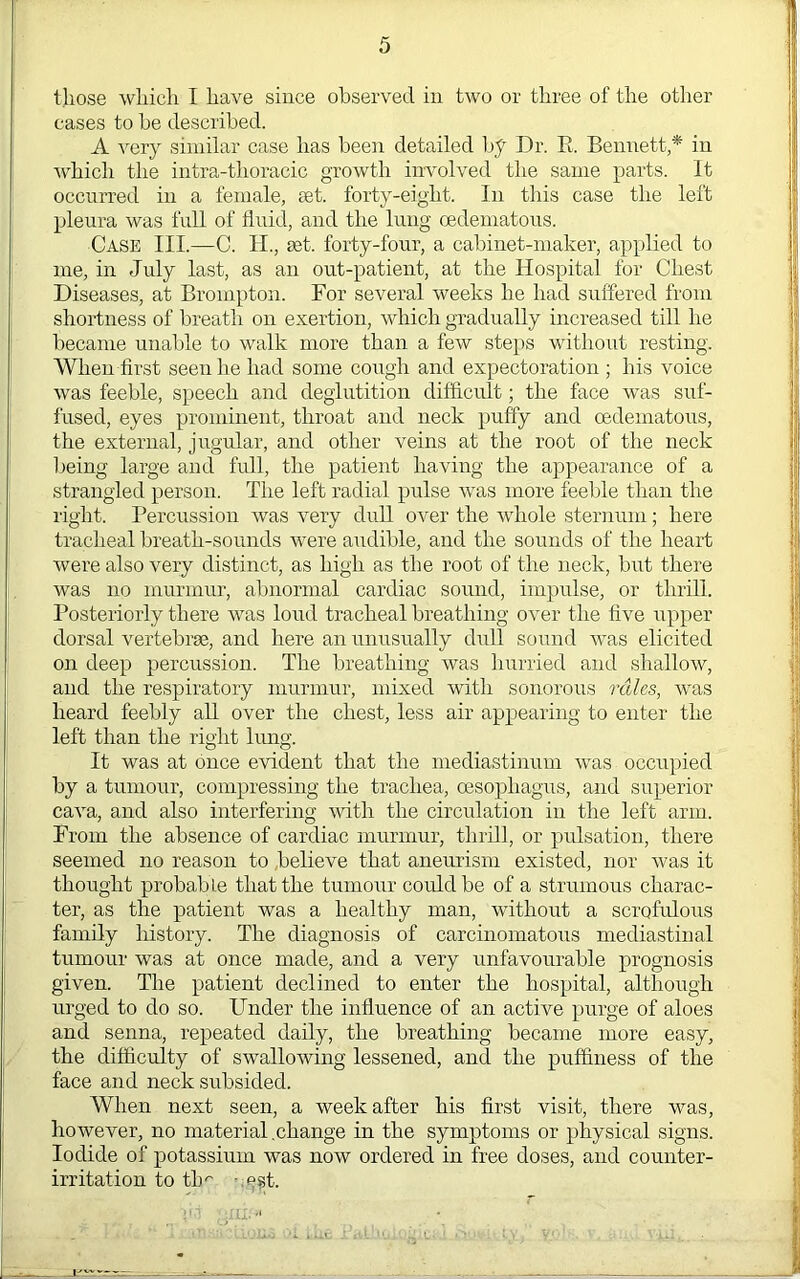 those which I have since observed in two or three of the other cases to be described. A very similar case has been detailed hf Dr. E. Bemiett,* in Avhich the intra-thoracic growth involved the same parts. It occurred in a female, ast. forty-eight. In this case the left pleura was full of fluid, and the lung oedeinatous. Case III.—C. II., set. forty-four, a cabinet-maker, applied to me, in July last, as an out-patient, at the Hospital for Chest Diseases, at Brompton. For several weeks he had suffered from shortness of breath on exertion, which gradually increased till he became unable to walk more than a few steps without resting. When first seen he had some cough and expectoration ; his voice was feeble, speech and deglutition difficult; the face was suf- fused, eyes prominent, throat and neck puffy and oedeinatous, the external, jugular, and other veins at the root of the neck being large and fidl, the patient having the appearance of a strangled person. The left radial pulse was more feeble than the right. Percussion was very dull over the whole sternum; here tracheal breath-sounds were audible, and the sounds of the heart were also very distinct, as high as the root of the neck, but there was no murmur, abnormal cardiac sound, impulse, or thrEl. Posteriorly there was loud tracheal breathing over the five upper dorsal vertebrae, and here an unusually dull sound was elicited on deep percussion. The breathing was hurried and shallow, and the respiratory murmur, mixed with sonorous rales, was heard feebly all over the chest, less air appearing to enter the left than the right bmg. It was at once evident that the mediastinum was occupied by a tumour, compressing the trachea, oesophagus, and superior cava, and also interfering with the circulation in the left arm. From the absence of cardiac murmur, thrill, or pidsation, there seemed no reason to believe that aneurism existed, nor was it thought probable that the tumour corddbe of a strumous charac- ter, as the patient was a healthy man, without a scrofidous family history. The diagnosis of carcinomatous mediastinal tumour was at once made, and a very unfavourable jwognosis given. The patient declined to enter the hospital, although urged to do so. Under the influence of an active purge of aloes and senna, repeated daily, the breathing became more easy, the difficulty of swallowing lessened, and the puffiness of the face and neck subsided. When next seen, a week after his first visit, there was, however, no material .change in the symptoms or physical signs. Iodide of potassium was now ordered in free doses, and counter- irritation to th'' -:P?t.