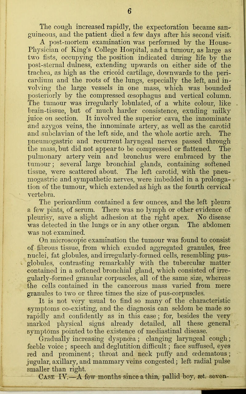 The cough increased rapidly, the expectoration became san^ guineous, and the patient died a few days after his second visit, A post-mortem examination was performed by the House- Physician of King’s College Hospital, and a tumour, as large as two fists, occupying the position indicated during life by the post-sternal didness, extending upwards on either side of the trachea, as high as the cricoid cartilage, downwards to the peri- cardium and the roots of the lungs, especially the left, and in- volving the large vessels in one mass, which was bounded posteriorly by the compressed oesophagus and vertical column. The tumour was irregularly lobulated, of a white colour, like brain-tissue, but of much harder consistence, exuding milky juice on section. It involved the superior cava, the innominate and azygos veins, the innominate artery, as well as the carotid and subclavian of the left side, and the whole aortic arch. The pneumogastric and recurrent laryngeal nerves passed through the mass, but did not appear to be compressed or flattened. The pulmonary artery vein and bronchus were embraced by the tumour; several large bronchial glands, containing softened tissue, were scattered about. The left carotid, with the pneu- mogastric and sympathetic nerves, were imbedded in a prolonga- tion of the tumour, which extended as high as the fourth cervical vertebra. The pericardium contained a few ounces, and the left pleura a few pints, of serum. There was no lymph or other evidence of pleurisy, save a slight adhesion at the right apex. No disease was detected in the lungs or in any other organ. The abdomen was not examined. On microscopic examination the tumour was found to consist of fibrous tissue, from which exuded aggregated granules, free nuclei, fat globules, and irregularly-formed cells, resembling pus- globules, contrasting remarkably with the tubercular matter contained in a softened bronchial gland, which consisted of irre- gularly-formed granular corpuscles, all of the same size, whereas the cells contained in the cancerous mass varied from mere granules to two or three times the size of pus-corpuscles. It is not very usual to find so many of the characteristic symptoms co-existing, and the diagnosis can seldom be made so rapidly and confidently as in this case; for, besides the very marked physical signs already detailed, all these general symptoms pointed to the existence of mediastinal disease. Gradually increasing dyspnoea ; clanging lar^mgeal cotigh; feeble voice; speech and deglutition difficult; face suffused, eyes red and prominent; throat and neck puffy and oedematous; jugular, axillary, and mammary veins congested; left radial pulse smaller than right. Case IV.—A few months since a thin, pallid boy, sot. seven-