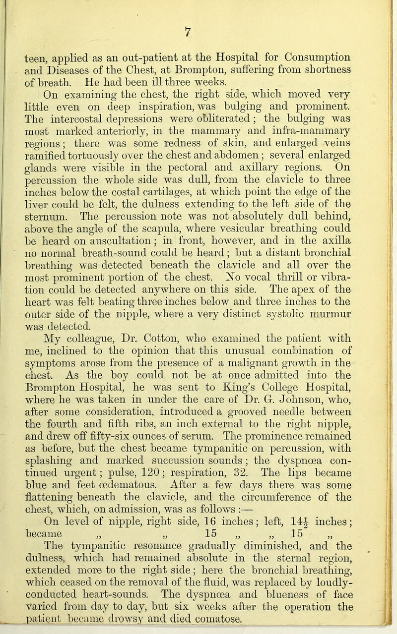 teen, applied as an out-patient at the Hospital for Consumption and Diseases of the Chest, at Brompton, suffering from shortness of breath. He had been ill three weeks. On examining the chest, the right side, which moved very- little even on deep inspiration, was bulging and prominent. The iirtercostal depressions were obliterated; the bulging was most marked anteriorly, in the mammary and infra-mammary regions; there was some redness of skin, and enlarged veins ramified tortuously over the chest and abdomen; several enlarged glands were visible in the pectoral and axillary regions. On percussion the whole side was dull, from the clavicle to three inches below the costal cartilages, at which point the edge of the liver could be felt, the dulness extending to the left side of the sternum. The percussion note was not absolutely dull behind, above the angle of the scapula, where vesicular breathing could be heard on auscultation; in front, however, and in the axilla no normal breath-sound could be heard; but a distant bronchial breathing was detected beneath the clavicle and all over the most prominent portion of the chest. Ho vocal thrill or -vibra- tion could be detected anywhere on this side. The apex of the heart was felt beating three inches below and three inches to the outer side of the nipple, where a very distinct systolic murmur was detected. My colleague. Dr. Cotton, who examined the patient with me, inclined to the opinion that this unusual combination of symptoms arose from the presence of a malignant growth in the chest. As the boy could not be at once admitted into the Brompton Hospital, he was sent to King’s College Hospital, where he was taken in under the care of Dr. G. Johnson, who, after some consideration, introduced a grooved needle between the fourth and fifth ribs, an inch external to the right nipple, and drew off fifty-six ounces of serum. The prominence remained as before, but the chest became tympanitic on percussion, with splashing and marked succussion sounds; the dyspnoea con- tinued urgent; pulse, 120; respiration, 32. The lips became blue and feet oedematous. After a few days tliere was some flattening beneath the clavicle, and the circumference of the chest, which, on admission, was as follows :— On level of nipple, right side, 16 inches; left, became „ „ 15 „ „ 15 The tympanitic resonance gradually diminished, and the dulnes.s, which had remained absolute in the sternal region, extended more to the right side; here the bronchial breathing, which ceased on the removal of the fluid, was replaced by loudly- conducted heart-sounds. The dyspnoea and blueness of face varied from day to day, but six weeks after the operation the patient became drowsy and died comatose. 14J inches;