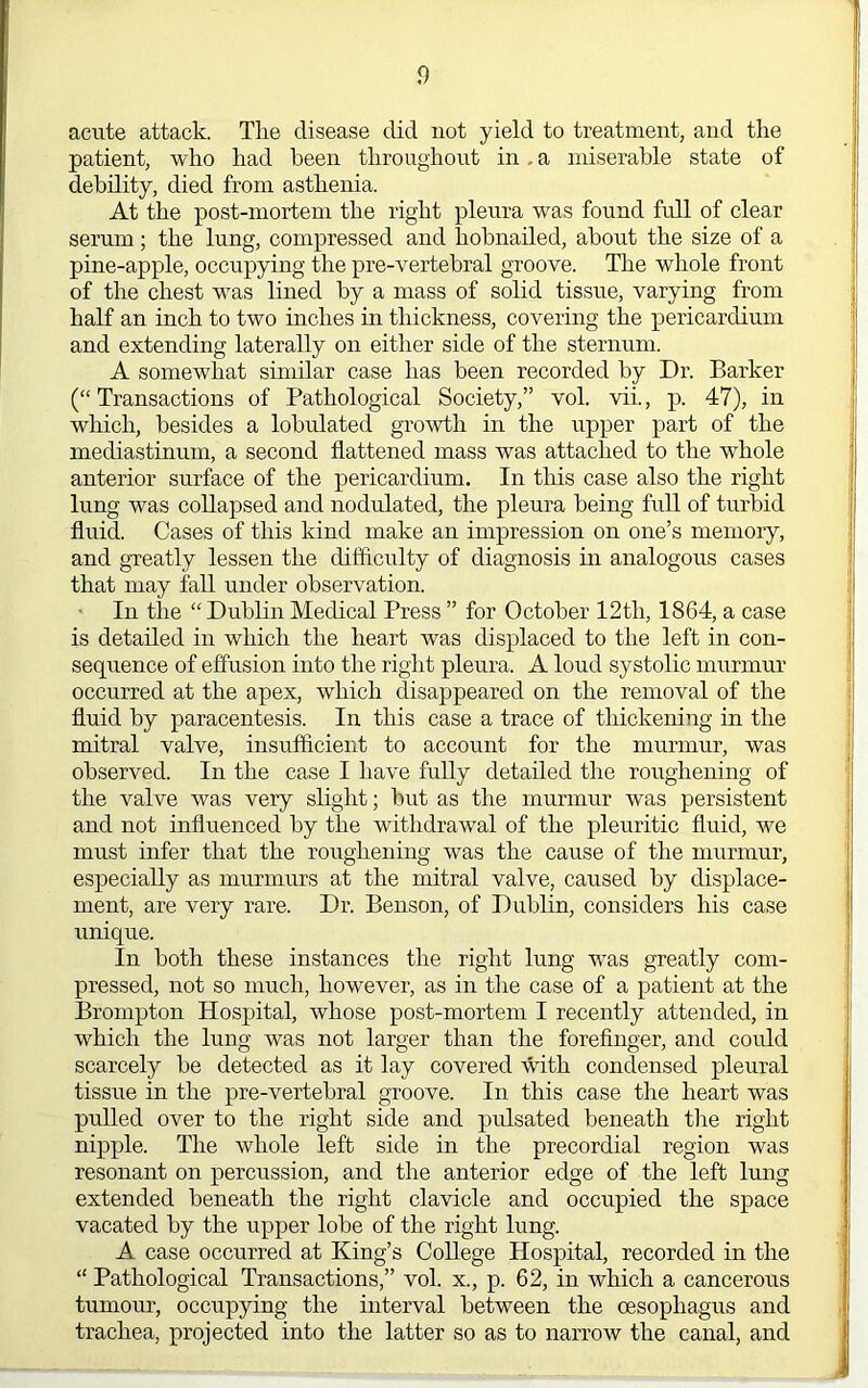 acute attack. Tlie disease did not yield to treatment, and the patient, who had been throughout in, a miserable state of debility, died from asthenia. At the post-mortem the right pleura was found full of clear serum; the lung, compressed and hobnailed, about the size of a pine-apple, occupying the pre-vertebral groove. The whole front of the chest was lined by a mass of solid tissue, varying from half an inch to two inches in thickness, covering the pericardium and extending laterally on either side of the sternum. A somewhat similar case has been recorded by Dr. Barker (“Transactions of Pathological Society,” vol. vii., p. 47), in which, besides a lobulated growth in the upper part of the mediastinum, a second flattened mass was attached to the whole anterior surface of the pericardium. In this case also the right lung was collapsed and nodulated, the pleura being full of turbid fluid. Cases of this kind make an impression on one’s memory, and greatly lessen the difficulty of diagnosis in analogous cases that may fall under observation. In the “ Dublin Medical Press ” for October 12th, 1864, a case is detailed in which the heart was displaced to the left in con- sequence of effusion into the right pleura. A loud systolic murmur occurred at the apex, which disappeared on the removal of the fluid by paracentesis. In this case a trace of thickening in the mitral valve, insufficient to account for the murmur, was observed. In the case I have fully detailed the roughening of the valve was very slight; but as the murmur was persistent and not influenced by the withdrawal of the pleuritic fluid, we must infer that the roughening was the cause of the murmur, especially as murmurs at the mitral valve, caused by displace- ment, are very rare. Dr. Benson, of Dublin, considers his case unique. In both these instances the right lung was greatly com- pressed, not so much, however, as in tlie case of a patient at the Brompton Hospital, whose post-mortem I recently attended, in which the lung was not larger than the foreflnger, and coidd scarcely be detected as it lay covered with condensed pleural tissue in the pre-vertebral groove. In this case the heart was pulled over to the right side and pidsated beneath the right nipple. The whole left side in the precordial region was resonant on percussion, and the anterior edge of the left lung extended beneath the right clavicle and occupied the space vacated by the upper lobe of the right lung. A case occurred at King’s College Hospital, recorded in the “ Pathological Transactions,” vol. x., p. 62, in which a cancerous tumour, occupying the interval between the oesophagus and trachea, projected into the latter so as to narrow the canal, and