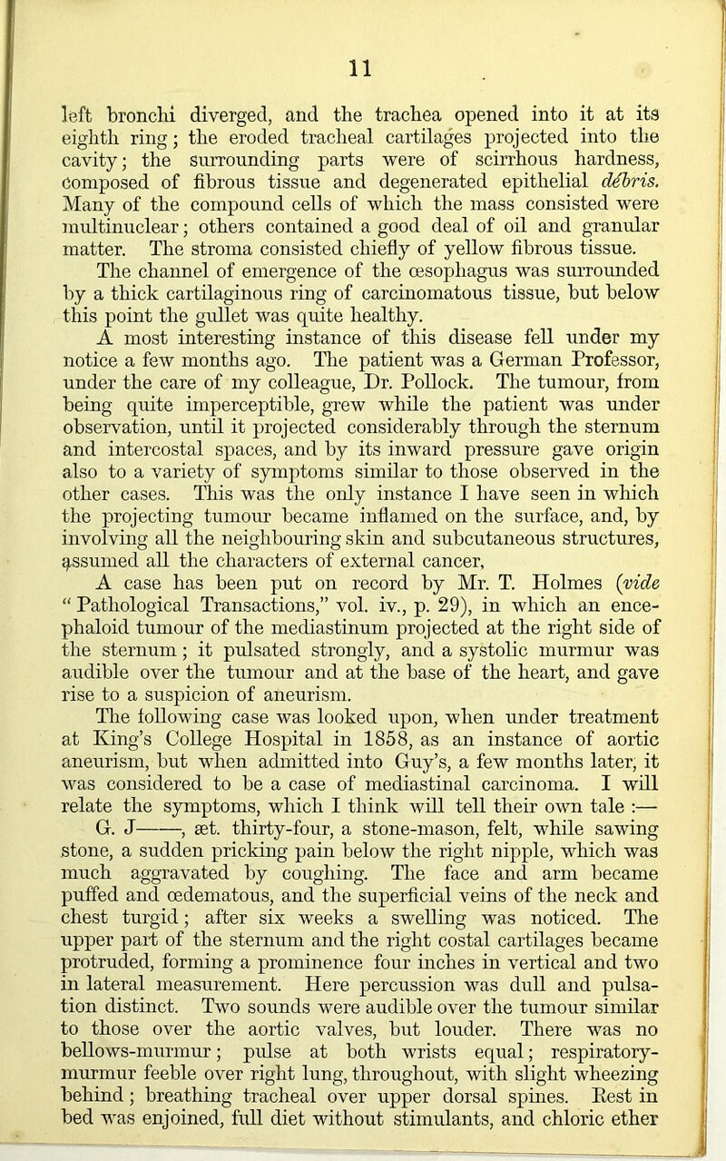 left bronchi diverged, and the trachea opened into it at its eighth ring; the eroded tracheal cartilages projected into the cavity; the surrounding parts were of scirrhous hardness, Composed of fibrous tissue and degenerated epithelial debris. Many of the compound cells of which the mass consisted were multinuclear; others contained a good deal of oh and granular matter. The stroma consisted chiefly of yellow fibrous tissue. The channel of emergence of the oesophagus was surrounded by a thick cartilaginous ring of carcinomatous tissue, but below this point the gullet was quite healthy. A most interesting instance of this disease fell under my notice a few months ago. Tlie patient was a German Professor, under the care of my colleague. Dr. Pollock. The tumour, from being quite imperceptible, grew while the patient was under observation, until it projected considerably through the sternum and intercostal spaces, and by its inward pressure gave origin also to a variety of symptoms similar to those observed in the other cases. This was the only instance I have seen in which the projecting tumour became inflamed on the surface, and, by involving all the neighbouring skin and subcutaneous structures, assumed all the characters of external cancer, A case has been put on record by Mr. T. Holmes (vide “ Pathological Transactions,” vol. iv., p. 29), in which an ence- phaloid tumour of the mediastinum projected at the right side of the sternum; it pulsated strongly, and a systolic murmur was audible over the tumour and at the base of the heart, and gave rise to a suspicion of aneurism. The following case was looked upon, when imder treatment at King’s College Hospital in 1858, as an instance of aortic aneurism, but when admitted into Guy’s, a few months later, it was considered to be a case of mediastinal carcinoma. I will relate the symptoms, which I think will tell their own tale :— G. J set. thirty-four, a stone-mason, felt, while sawing stone, a sudden pricking pain below the right nipple, which was much aggravated by coughing. The face and arm became puffed and oedematous, and the superficial veins of the neck and chest turgid; after six weeks a swelling was noticed. The upper part of the sternum and the right costal cartilages became protruded, forming a prominence four inches in vertical and two in lateral measurement. Here percussion was dull and pulsa- tion distinct. Two sounds were audible over the tumour similar to those over the aortic valves, but louder. There was no bellows-murmur; pulse at both wrists equal; respiratory- murmur feeble over right lung, throughout, with slight wheezing behind; breathing tracheal over upper dorsal spines. Best in bed was enjoined, full diet without stimulants, and chloric ether