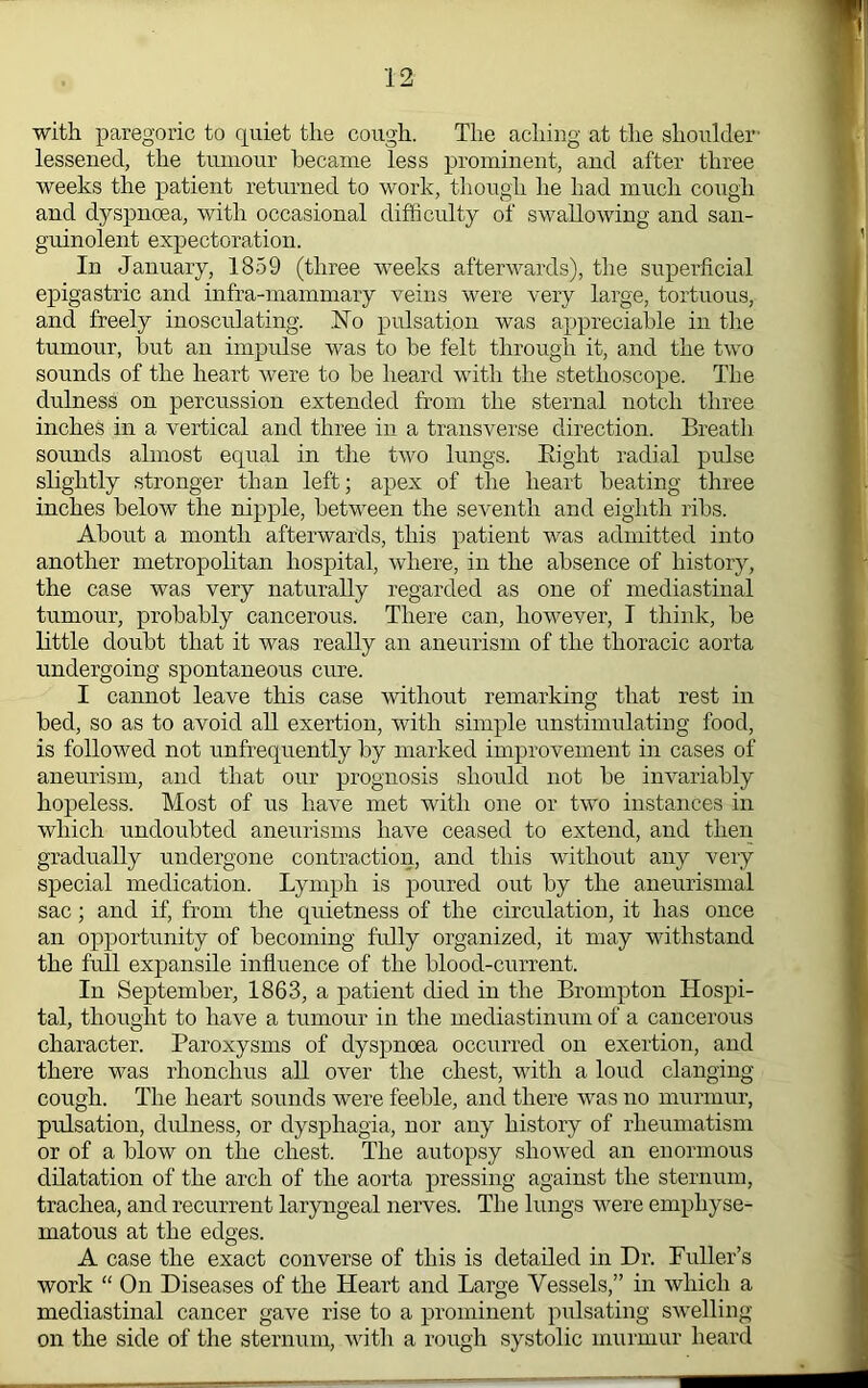 with paregoric to cpiiet the cough. The aching at the shoulder' lessened, the tumour became less prominent, and after three weeks the patient returned to work, though he had much cough and dyspnoea, with occasional difficulty of swallowing and san- guinolent expectoration. In January, 1859 (three weeks afterwards), the superficial epigastric and infra-mammary veins were very large, tortuous, and freely inosculating. Ho pulsation was appreciable in the tumour, but an impulse was to be felt through it, and the two sounds of the heart were to be heard with the stethoscope. The dulness on percussion extended from the sternal notch three inches in a vertical and three in a transverse direction. Breath sounds almost equal in the two lungs. Eight radial pulse slightly stronger than left; apex of the heart beating three inches below the nipple, between the seventh and eighth ribs. About a month afterwards, this patient was admitted into another metropolitan hospital, where, in the absence of history, the case was very naturally regarded as one of mediastinal tumour, probably cancerous. There can, however, I think, be Ettle doubt that it was really an aneurism of the thoracic aorta undergoing spontaneous cure. I cannot leave this case without remarking that rest in bed, so as to avoid all exertion, with simple unstimulating food, is followed not unfrequently by marked improvement in cases of aneurism, and that our prognosis should not be invariably hopeless. Most of us have met with one or two instances in which undoubted aneurisms have ceased to extend, and then gradually undergone contraction, and this without any very special medication. Lymph is poured out by the aneurismal sac; and if, from the quietness of the circulation, it has once an opportunity of becoming fidly organized, it may withstand the full expansile influence of the blood-current. In September, 1863, a patient died in the Brompton Hospi- tal, thoiight to have a tumour in the mediastinum of a cancerous character. Paroxysms of dyspnoea occurred on exertion, and there was rhonchus all over the chest, with a loud clanging cough. The heart sounds were feeble, and there was no murmur, pulsation, dulness, or dysphagia, uor any history of rheumatism or of a blow on the chest. The autopsy showed an euormous dilatation of the arch of the aorta pressing against the sternum, trachea, and recurrent laryngeal nerves. The lungs were emphyse- matous at the edges. A case the exact converse of this is detailed in Dr. Puller’s work “ On Diseases of the Heart and Large Vessels,” in which a mediastinal cancer gave rise to a prominent pulsating swelling- on the side of the sternum, with a rough systolic murmur heard