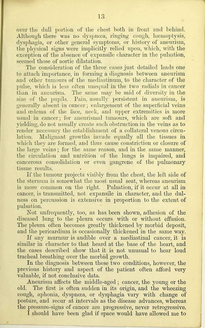 over tlie dull portion of the chest lioth in front and behind. Although there was no dyspnoea, ringing cough, hfemoptysis, dysphagia, or other general symptoms, or history of aneurism, the physical signs were implicitly relied upon, which, with the exception of the absence of expansile character in the pulsation, seemed those of aortic dilatation. The consideration of the three cases just detailed leads one to attach importance, in forming a diagnosis between aneurism and other tumours of the mediastinum, to the character of the pulse, which is less often unequal in the two radials in cancer than in aneurism. The same may be said of diversity in the size of the pupils. Pain, usually persistent in aneurism, is generally absent in cancer; enlargement of the superficial veins and oedema of the face, neck, and iipper extremities is more usual in cancer; for aneurismal tumours, which are soft and yielding, do not usually create such obstruction in the veins as to render necessary the establishment of a collateral venous circu- lation. Malignant growths invade equally all the tissues in which they are formed, and thus cause constriction or closure of the large veins; for the same reason, and in the same manner, the circulation and nutrition of the lungs is impaired, and cancerous consolidation or even gangrene of the pulmonary tissue results. If the tumour projects visibly from the chest, the left side of the sternum is somewhat the most usual seat, whereas aneurism is more common on the right. Pulsation, if it occur at all in cancer, is transmitted, not expansile in character, and the dul- ness on percussion is extensive in proportion to the extent of pulsation. Not unfrequently, too, as has been shown, adhesion of the diseased lung to the pleura occurs with or without effusion. The pleura often becomes greatly thickened by morbid deposit, and the pericardium is occasionally thickened in the same way. If any murmur is audible over a mediastinal cancer, it is similar in character to that heard at the base of the heart, and the cases described show that it is not unusual to hear loud tracheal breathing over the morbid growth. In the diagnosis between these two conditions, however, the previous history and aspect of the patient often afford very valuable, if not conclusive data. Aneurism affects the middle-aged ; cancer, the young or the old. The first is often sudden in its origin, and the wheezing cough, aphonia, dyspnoea, or dysphagia vary with change of posture, and recur at intervals as the disease advances, whereas the pressure-signs of canoer are progressive, never retrogressive. I should have been glad if space would have allowed me to