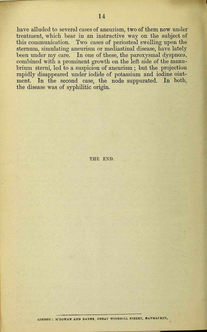 have alluded to several cases of aneurism, two of them now under treatment, which bear in an instructive way on the subject of this communication. Two cases of periosteal swelling upon the sternum, simulating anexirism or mediastinal disease, have lately been under my care. In one of these, the paroxysmal dyspnoea, combined with a prominent growth on the left side of the manu- brium sterni, led to a suspicion of aneurism ; but the projection rapidly disappeared under iodide of potassium and iodine oint- ment. In the second case, the node suppurated. In both, the disease was of syphilitic origin. THE END. LOKneN : m'cowak and danks, great windmill street, haymalket.