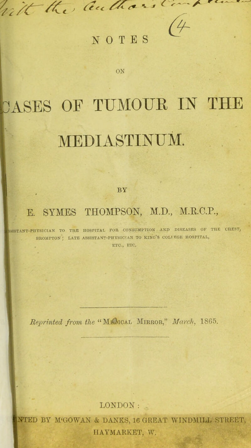 r c-cx— NOTES ON 'ASES OF TUMOUR IN THE MEDIASTINUM. BY E. SYMES THOMPSON, M.D., M.R.C.P., ’SI8TANT-PHYSIGIAN TO THE IIOSPITAI. FOR CONSUMPTION AND DISEASES OF THE CHEST, BROMPTON ; LATE ASSISTANT-PHYSICIAN TO KING’S COLI EOE HOSPITAL, ETC., ETC. Reprinted from the “ MiOical Mirror,” March, 18G5. LONDON: ED BY M'GOWAN & DANES, 16 GREAT WINDMILL STREET, IIAYMARKET, W.