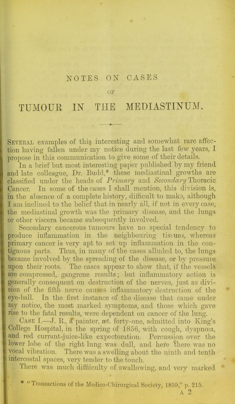 NOTES ON CASES OF TUMOUR IN THE MEDIASTINUM. Several examples of this interesting and somewhat rare affec- tion having fallen under my notice during the last few years, I propose in this communication to give some of their details. In a brief hut most interesting paper published by my friend and late colleague, Dr. Budd* these mediastinal growths are classified under the heads of Primary and Secondary Thoracic Cancer. In some of the cases I shall mention, this division is, in the absence of a complete history, difficult to make, although I am inclined to the belief that in nearly all, if not in every case, the mediastinal growth was the primary disease, and the lungs or other viscera became subsequently involved. Secondary cancerous tumours have no special tendency to produce inflammation in the neighbouring tissues, whereas primary cancer is very apt to set up inflammation in the con- tiguous parts. Thus, in many of the cases alluded to, the lungs became involved by the spreading of the disease, or by pressure upon their roots. The cases appear to show that, if the vessels are compressed, gangrene results; but inflammatory action is generally consequent on destruction of the nerves, just as divi- sion of the fifth nerve causes inflammatory destruction of the eye-ball. In the first instance of the disease that came under my notice, the most marked symptoms, and those which gave rise to the fatal results, were dependent on cancer of the lung. Case I.—J. R, £ painter, set. forty-one, admitted into King’s ! College Hospital, in the spring of 1856, with cough, dyspnoea, • and red currant-juice-like expectoration. Percussion over the | lower lobe of the right lung was dull, and here there was no ! vocal vibration. There was a swelling about the ninth and tenth j intercostal spaces, very tender to the touch. There was much difficulty of swallowing, and veiy marked * “Transactions of the Medico-Chirurgical Society, 1859,” p. 215. A