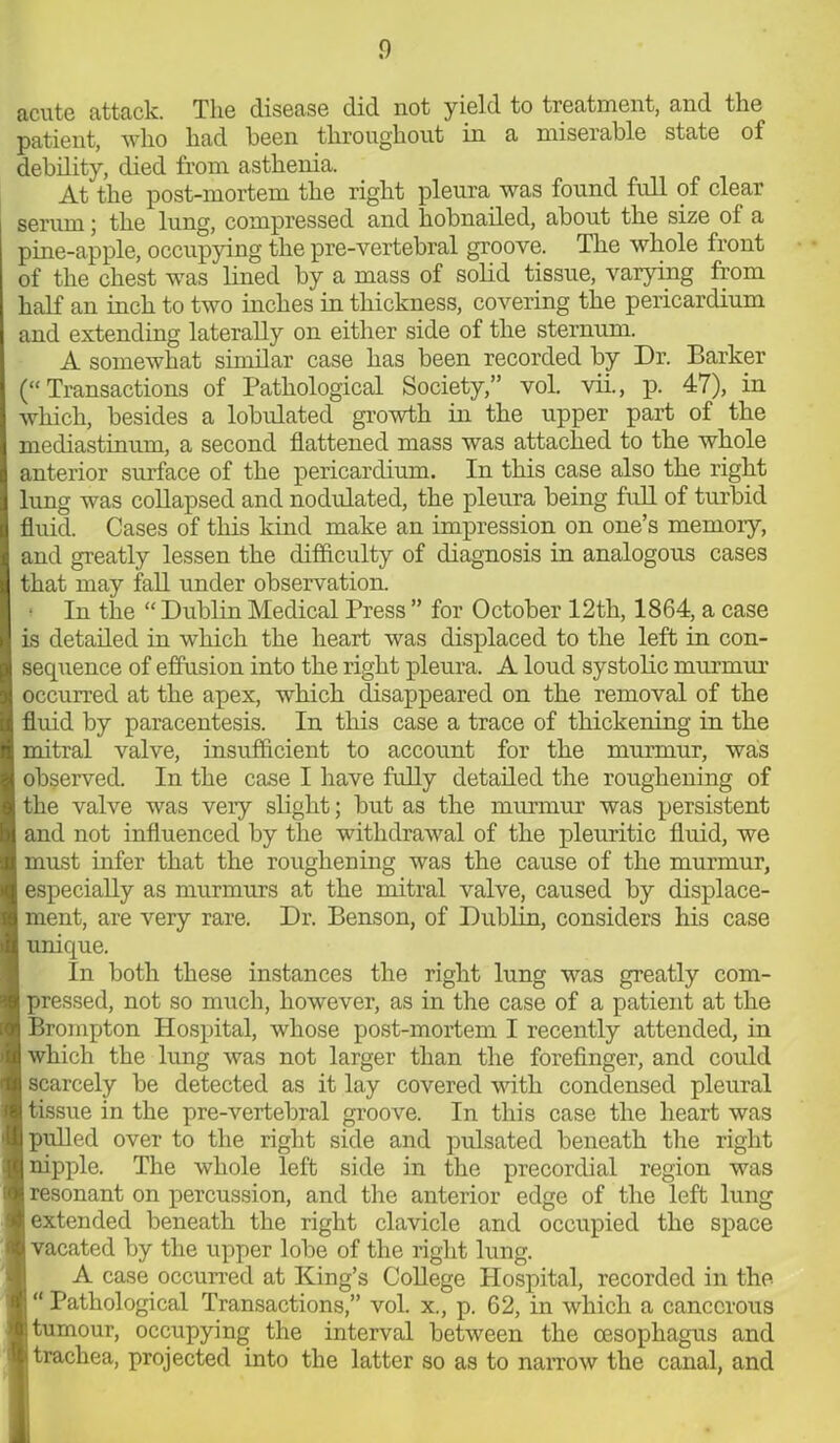 acute attack. The disease did not yield to treatment, and the patient, who had been throughout in a miserable state of debility, died from asthenia. At the post-mortem the right pleura was found full of clear serum; the lung, compressed and hobnailed, about the size of a pine-apple, occupying the pre-vertebral groove. The whole front of the chest was lined by a mass of solid tissue, varying from half an inch to two inches in thickness, covering the pericardium and extending laterally on either side of the sternum. A somewhat similar case has been recorded by Dr. Barker (“Transactions of Pathological Society,” vol. vii., p. 47), in which, besides a lobulated growth in the upper part of the mediastinum, a second flattened mass was attached to the whole anterior surface of the pericardium. In this case also the right lung was collapsed and nodulated, the pleura being full of turbid fluid. Cases of this kind make an impression on one’s memory, and greatly lessen the difficulty of diagnosis in analogous cases that may fall under observation. In the “ Dublin Medical Press ” for October 12th, 1864, a case is detailed in which the heart was displaced to the left in con- sequence of effusion into the right pleura. A loud systolic murmur occurred at the apex, which disappeared on the removal of the fluid by paracentesis. In this case a trace of thickening in the mitral valve, insufficient to account for the murmur, was observed. In the case I have fully detailed the roughening of the valve was veiy slight; but as the murmur was persistent and not influenced by the withdrawal of the pleuritic fluid, we must infer that the roughening was the cause of the murmur, especially as murmurs at the mitral valve, caused by displace- ment, are very rare. Dr. Benson, of Dublin, considers his case unique. In both these instances the right lung was greatly com- pressed, not so much, however, as in the case of a patient at the Brompton Hospital, whose post-mortem I recently attended, in which the lung was not larger than the forefinger, and could scarcely be detected as it lay covered with condensed pleural tissue in the pre-vertebral groove. In this case the heart was pulled over to the right side and pulsated beneath the right nipple. The whole left side in the precordial region was resonant on percussion, and the anterior edge of the left lung extended beneath the right clavicle and occupied the space i vacated by the upper lobe of the right lung. A case occurred at King’s College Hospital, recorded in the “ Pathological Transactions,” vol. x., p. 62, in which a cancerous | tumour, occupying the interval between the oesophagus and trachea, projected into the latter so as to narrow the canal, and