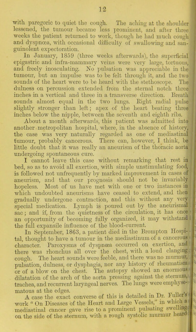 with paregoric to quiet the cough. The aching at the shoulder ] lessened, the tumour became less prominent, and after three 1 weeks the patient returned to work, though he had much cough I and dyspnoea, with occasional difficulty of swallowing and san- i guinolent expectoration. In January, 1859 (three weeks afterwards), the superficial epigastric and infra-mammary veins were very large, tortuous,! and freely inosculating. No pulsation was appreciable in the I tumour, but an impidse was to be felt through it, and the two | sounds of the heart were to be heard with the stethoscope. The 1 dulness on percussion extended from the sternal notch three 1 inches in a vertical and three in a transverse direction. Breath I sounds almost equal in the two lungs. Bight radial pulse I slightly stronger than left; apex of the heart beating three I inches below the nipple, between the seventh and eighth ribs. About a month afterwards, this patient was admitted into ] another metropolitan hospital, where, in the absence of history, I the case was very naturally regarded as one of mediastinal tumour, probably cancerous. There can, however, I think, he ! little doubt that it was really an aneurism of the thoracic aorta ; undergoing spontaneous cure. I cannot leave this case -without remarking that rest in bed, so as to avoid all exertion, with simple unstimulating food, is followed not unftequently by marked improvement in cases of aneurism, and that our prognosis should not be invariably hopeless. Most of us have met with one or two instances in which undoubted aneurisms have ceased to extend, and then gradually undergone contraction, and tins without any very special medication. Lymph is poured out by the aneurismal.. sac; and if, from the quietness of the circulation, it has once an opportunity of becoming fully organized, it may withstand ; the full expansile influence of the blood-current. In September, 1863, a patient died in the Brompton Hospi- tal, thought to have a tumour in the mediastinum of a cancerous • character. Paroxysms of dyspnoea occurred on exertion, and ‘ there was rhonchus all over the chest, with a loud clanging; cough. The heart sounds were feeble, and there was no murmur, I pulsation, dulness, or dysphagia, nor any history ol rheumatism or of a blow on the chest. The autopsy showed an enormous dilatation of the arch of the aorta pressing against the sternum, trachea, and recurrent laryngeal nerves. The lungs were emphyse- ; matous at the edges. _ _ . ,,, A case the exact converse of this is detailed in Dr. Fullers work “ On Diseases of the Heart and Large \ essels,” in which a mediastinal cancer gave rise to a prominent pulsating swelling- on the side of the sternum, with a rough systolic murmur heard