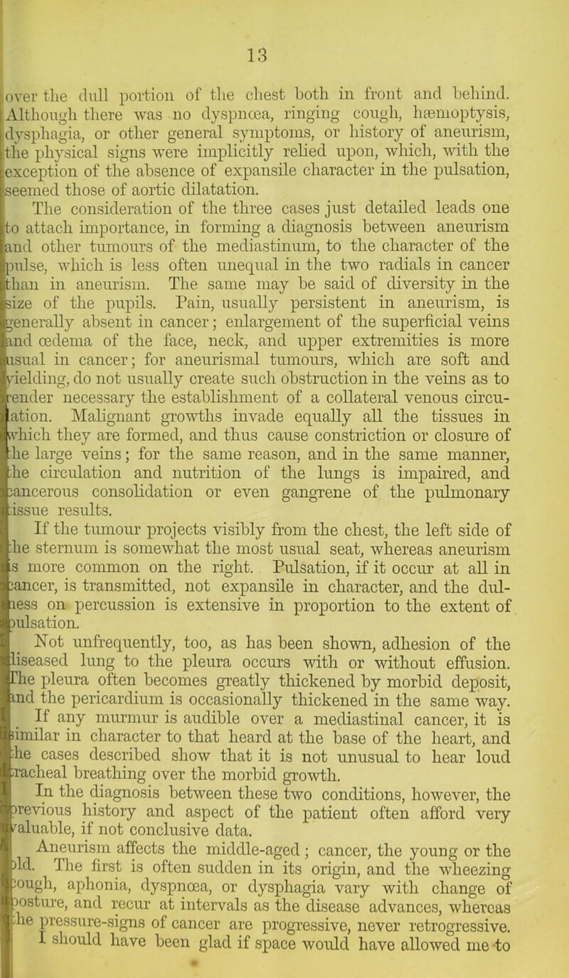 over the dull portion of the chest both in front and behind. Although there was no dyspnoea, ringing cough, haemoptysis, dysphagia, or other general symptoms, or history of aneurism, the physical signs were implicitly relied upon, which, with the exception of the absence of expansile character in the pulsation, seemed those of aortic dilatation. The consideration of the three cases just detailed leads one to attach importance, in forming a diagnosis between aneurism and other tumours of the mediastinum, to the character of the pulse, which is less often unequal in the two radials in cancer than in aneurism. The same may be said of diversity in the size of the pupils. Pain, usually persistent in aneurism, is generally absent in cancer; enlargement of the superficial veins and oedema of the face, neck, and upper extremities is more usual in cancer; for aneurismal tumours, which are soft and yielding, do not usually create such obstruction in the veins as to render necessary the establishment of a collateral venous circu- ation. Malignant growths invade equally all the tissues in ftifich they are formed, and thus cause constriction or closure of lie large veins; for the same reason, and in the same manner, fie circulation and nutrition of the lungs is impaired, and jancerous consolidation or even gangrene of the pulmonary issue results. If the tumour projects visibly from the chest, the left side of fie sternum is somewhat the most usual seat, whereas aneurism .s more common on the right. Pulsation, if it occur at all in lancer, is transmitted, not expansile in character, and the dul- ress on percussion is extensive in proportion to the extent of lulsation. Not unfrequently, too, as has been shown, adhesion of the liseased lung to the pleura occurs with or without effusion, flie pleura often becomes greatly thickened by morbid deposit, md the pericardium is occasionally thickened in the same way. If any murmur is audible over a mediastinal cancer, it is iimilar in character to that heard at the base of the heart, and fie cases described show that it is not unusual to hear loud racheal breathing over the morbid growth. In the diagnosis between these two conditions, however, the rrevious history and aspect of the patient often afford very valuable, if not conclusive data. Aneurism affects the middle-aged ; cancer, the young or the fid. The first is often sudden in its origin, and the wheezing lough, aphonia, dyspnoea, or dysphagia vary with change of josture, and recur at intervals as the disease advances, whereas fie pressure-signs of cancer are progressive, never retrogressive. I should have been glad if space would have allowed me to