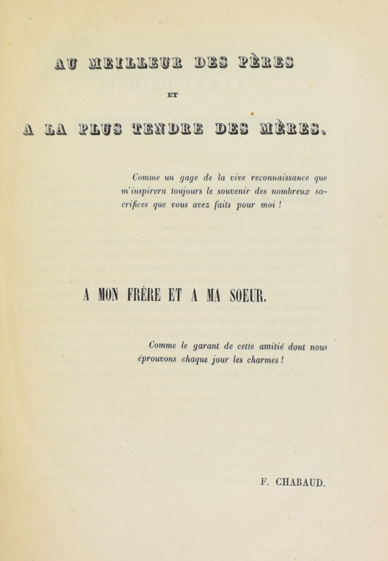 niff sa®iîa>aiiiE id®^ 3?®m® ET Comme un gage de la vive reconnaissance que m’inspirera toujours le souvenir des nombreux sa- crifices que vous avez faits pour moi ! A MON FRÈKE ET A MA SOEUR. Comme le garant de cette amitié dont nous éprouvons chaque jour les charmes ! F. CHABAUD.