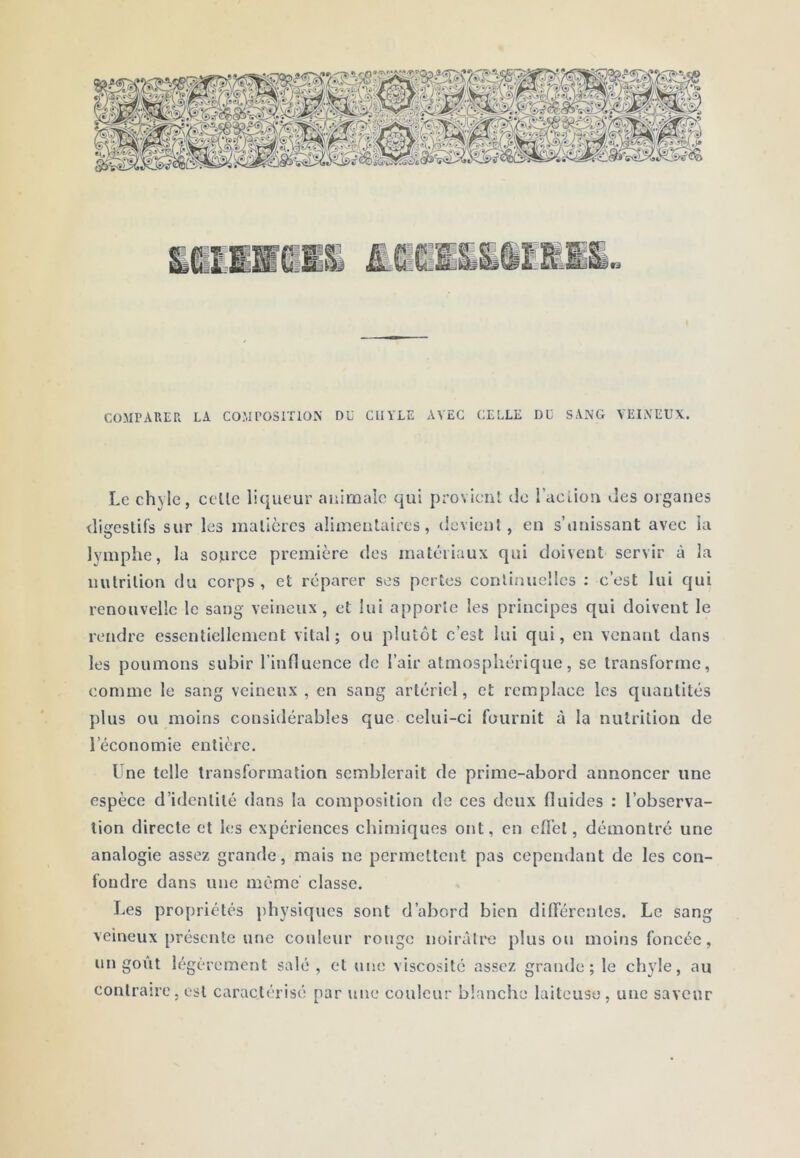 COMPAREPi LA COMPOSITION DU CHYLE AVEC CLLLE DU SANG VEINEUX. Le chyle, celle liqueur animale qui provicnl de l’aciiou des organes iligeslifs sur les malicres alimeulaircs, devient, en s’unissant avec la lymphe, la source première des matériaux qui doivent servir à la iiutrilion du corps , et réparer ses pertes conlinucllcs : c’est lui qui renouvelle le sang veineux, et lui apporte les principes qui doivent le rendre essentiellement vital; ou plutôt c’est lui qui, eu venant dans les poumons subir l’influence de l’air atmosphérique, se transforme, comme le sang veineux , en sang artériel, et remplace les quantités plus ou moins considérables que celui-ci fournit à la nutrition de l’économie entière. Une telle transformation semblerait de prime-abord annoncer une espèce d’identité dans la composition de ces deux fluides : l’observa- tion directe et les expériences chimiques ont, en eflel, démontré une analogie assez grande, mais ne permettent pas cepcmlant de les con- fondre dans une même classe. Les propriétés ])hysiques sont d’abord bien difTérenlcs. Le sang veineux présente une couleur rouge noirâtre plus ou moins foncée, un goût légèrement salé, et une viscosité assez grande; le chyle, au contraire, est caractérisé par une couleur blanche laiteuse, une saveur