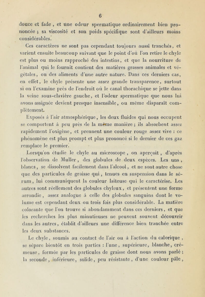 douce et fade , et une odeur spermatique ordinairement bien pro- noncée ; sa viscosité et son poids spécifique sont d’ailleurs moins considérables. Ces caractères ne sont pas cependant toujours aussi tranchés, et varient ensuite beaucoup suivant que le point d’où l’on retire le chyle est plus ou moins rapproché des intestins, et que la nourriture de l’animal qui le fournit contient des matières grasses animales et vé- gétales, ou des aliments d’une autre nature. Dans ces derniers cas, en cll’et, le chyle présente une assez grande transparence, surtout si on l’examine près de l’endroit où le canal thorachique se jette dans la veine sous-clavière gauche, et l’odeur spermatique que nous lui avons assignée devient presque insensible, ou même disparaît com- j)lètement. bx[)osés à l’air atmosphérique, les deux fluides qui nous occupent se comportent à peu près de la même manière ; ils absorbent assez rapidement l’oxigène, et j)rennent une couleur rouge assez vive : ce phénomène est plus prompt et plus prononcé si le dernier de ces gaz remplace le premier. Lorsqu’on étudie le chyle au microscope , on aperçoit , d’aprè's l’observation de Muller, des globules de deux espèces. Les uns, blancs, se dissolvent facilement dans l’alcool, et ne sont autre chose (}ue des particules de graisse qui, tenues en suspension dans le sé- rum, lui communiquent la couleur laiteuse qui le caractérise. Les autres sont réellement des globules chyleux, et présentent une forme arrondie, assez analogue à celle des globules sanguins dont le vo- lume est cependant deux ou trois fois plus considérable. La matière colorante que l’on trouve si abondamment dans ces derniers, et que les recherches les plus minutieuses ne peuvent souvent découvrir dans les autres, établit d’ailleurs une différence bien tranchée entre les deux substances. Le chyle, soumis au contact de l’air ou à l’action du calorique , se sépare bientôt en trois parties : l’une, supérieure, blanche, cré- meuse, formée par les particules de graisse dont nous avons parlé; la seconde, inférieure, solide, peu résistante, d’une couleur pâle,