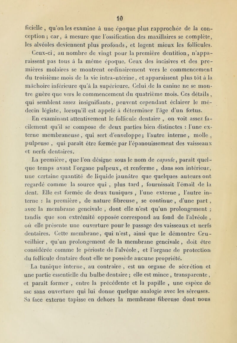 ficielle , qu’on les examine à une époque plus rapprochée de la con- ception ; car, à mesure que l’ossification des maxillaires se complète, les alvéoles deviennent plus profonds, et logent mieux les follicules. Ceux-ci, au nombre de vingt pour la première dentition, n’appa- raissent pas tous à la même époque. Ceux des incisives et des pre- mières molaires se montrent ordinairement vers le eommencement du troisième mois de la vie intra-utérine, et apparaissent plus tôt à la mâchoire inférieure qu’à la supérieure. Celui de la canine ne se mon- tre guère que vers le commencement du quatrième mois. Ces détails , qui semblent assez insignifiants, peuvent cependant éclairer le mé- decin légiste, lorsqu’il est appelé à déterminer l’âge d’un fœtus. En examinant attentivement le follicule dentaire , on voit assez fa- cilement qu’il se compose de deux parties bien distinctes : l’une ex- terne membraneuse, qui sert d’enveloppe; l’autre interne, molle, pulpeuse , qui paraît être formée par l’épanouissement des vaisseaux et nerfs dentaires. La première, que l’on désigne sous le nom de capsule^ paraît quel- que temps avant l’organe pulpeux, et renferme , dans son intérieur, une certaine quantité de liquide jaunâtre que quelques auteurs ont regardé comme la source qui , plus tard , fournissait l’émail de la dent. Elle est formée de deux tuniques , l’une externe , l’autre in- terne : la première , de nature fibreuse, se continue , d’une part , avec la membrane gencivalc , dont elle n’est qu’un prolongement ; tandis que son extrémité opposée correspond au fond de l’alvéole , où elle présente une ouverture pour le passage des vaisseaux et nerfs dentaires. Cette membrane, qui n’est, ainsi que le démontre Cru- veilhier , qu’un prolongement de la membrane gencivale, doit être considérée comme le périoste de l’alvéole, et l’organe de protection du follicule dentaire dont elle ne possède aucune propriété. La tunique interne, au contraire , est un organe de sécrétion et une partie essentielle du bulbe dentaire ; elle est mince , transparente , et paraît former , entre la précédente et la papille , une espèce de sac sans ouverture qui lui donne quelque analogie avec les séreuses. Sa face externe tapisse en dehors la membrane fibreuse dont nous