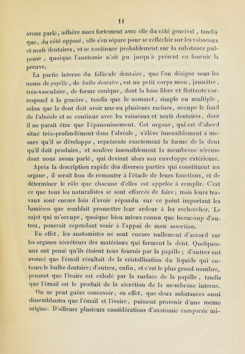 avons parlé, adhère assez fortement avec elle du coté gencival , tandis que, du côté opposé, elle s’en sépare pour se réfléchir sur les vaisseaux et nerfs dentaires, et se continuer probablement sur la substance pul- peuse , quoique l’anatomie n’ait pu jusqu’eà présent en fournir la preuve. La partie interne du follicule dentaire, que l’on désigne sous les noms de papille , de bulbe dentaire^ est un petit corps mou , jaunâtre, très-vasculaire, de forme conique, dont la base libre et flottante cor- respond à la gencive, tandis que le sommet, simple ou multiple , selon que la dent doit avoir une ou plusieurs racines, occupe le fond de l’alvéole et se continue avec les vaisseaux et nerfs dentaires, dont il ne paraît être que l’épanouissement. Cet organe, qui est d’abord situé très-profondément dans l’alvéole , s’élève insensiblement à me- sure qu’il se développe , représente exactement la forme de la dent qu’il doit produire, et soulève insensiblement la membrane séreuse dont nous avons parlé, qui devient alors son enveloppe extérieure. Après la description rapide des diverses parties qui constituent un organe , il serait bon de remonter à l’étude de leurs fonctions, et de déterminer le rôle que chacune d’elles est appelée à remplir. C’est ce que tous les naturalistes se sont efforcés de faire ; mais leurs tra- vaux sont encore loin d’avoir répandu sur ce point important les lumières que semblait promettre leur ardeur à les rechercher. Le sujet qui m’occupe, quoique bien mieux connu que beaucoup d’au- tres, pourrait cependant venir à l’appui de mon assertion. En effet, les anatomistes ne sont encore nullement d’accord sur les organes sécréteurs des matériaux qui forment la dent. Quelques- uns ont pensé qu’ils étaient tous fournis par la papille ; d’autres ont avancé que l’émail résultait de la cristallisation du liquide qui en- toure le bulbe dentaire; d’autres, enfin, et c’est le plus grand nombre, pensent que l’ivoire est exhalé par la surface de la papille , tandis que l’émail est le produit de la sécrétion de la membrane interne. On ne peut guère concevoir, en effet, que deux substances aussi dissemblantes que 1 émail et 1 ivoire, puissent provenir d’une même origine. D ailleurs plusieurs considérations d’anatomie comparée mi-