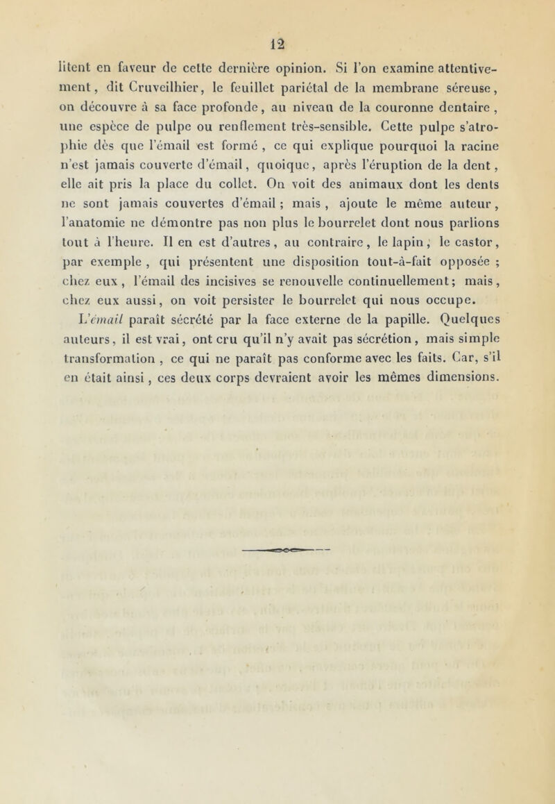 litent en faveur de cette dernière opinion. Si l’on examine attentive- ment, dit Cruveilhier, le feuillet pariétal de la membrane séreuse, on découvre à sa face profonde, au niveau de la couronne dentaire , une espece de pulpe ou renflement très-sensible. Cette pulpe s’atro- })hie dès que l’émail est formé , ce qui explique pourquoi la racine n’est jamais couverte d’émail, quoique, après l’éruption de la dent, elle ait pris la place du collet. On voit des animaux dont les dents Jie sont jamais couvertes d’émail ; mais , ajoute le même a\iteur, l’anatomie ne démontre pas non plus le bourrelet dont nous parlions tout à l’heure. Il en est d’autres, au contraire, le lapin,' le castor, par exemple , qui présentent une disposition tout-à-fait opposée ; chez eux, l’émail des incisives se renouvelle continuellement; mais, chez eux aussi, on voit persister le bourrelet qui nous occupe. l'cmaiL paraît sécrété par la face externe de la papille. Quelques auteurs, il est vrai, ont cru qu’il n’y avait pas sécrétion , mais simple transformation , ce qui ne paraît pas conforme avec les faits. Car, s’il en était ainsi, ces deux corps devraient avoir les mêmes dimensions. /