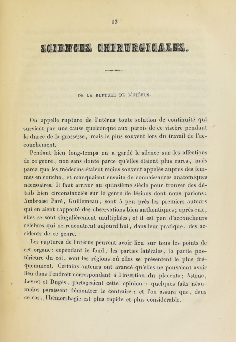 DE LA RUPTURE DE l’üTÉRUS. On appelle rupture de Tutérus toute solution de continuité qui survient par une cause quelconque aux parois de ce viscère pendant la durée de la grossesse, mais le plus souvent lors du travail de l’ac- couchement. Pendant bien long-temps on a gardé le silence sur les affections de ce genre, non sans doute parce qu’elles étaient plus rares -, mais parce que les médecins étaient moins souvent appelés auprès des fem- mes en couche, et manquaient ensuite de connaissances anatomiques nécessaires. Il faut arriver au quinzième siècle pour trouver des dé- tails bien circonstanciés sur le genre de lésions dont nous parlons: Ambroise Paré, Guillemeau, sont à peu près les premiers auteurs qui en aient rapporté des observations bien authentiques ; après eux, elles se sont singulièrement multipliées; et il est peu d’accoucheurs célèbres qui ne rencontrent aujourd’hui, dans leur pratique, des ac- cidents de ce genre. Les ruptures de l’utérus peuvent avoir lieu sur tous les points de cet organe : cependant le fond, les parties latérales, la partie pos- térieure du col, sont les régions où elles se présentent le plus fré- quemment. Certains auteurs ont avancé qu’elles ne pouvaient avoir lieu dans 1 endroit correspondant à l’insertion du placenta; Astruc, Leviet et Dugès, partageaient cette opinion : quelques faits néan- moins paraissent démontrer le contraire ; et l’on assure que, dans ce cas, 1 hémorrhagie est plus rapide et plus considérable.