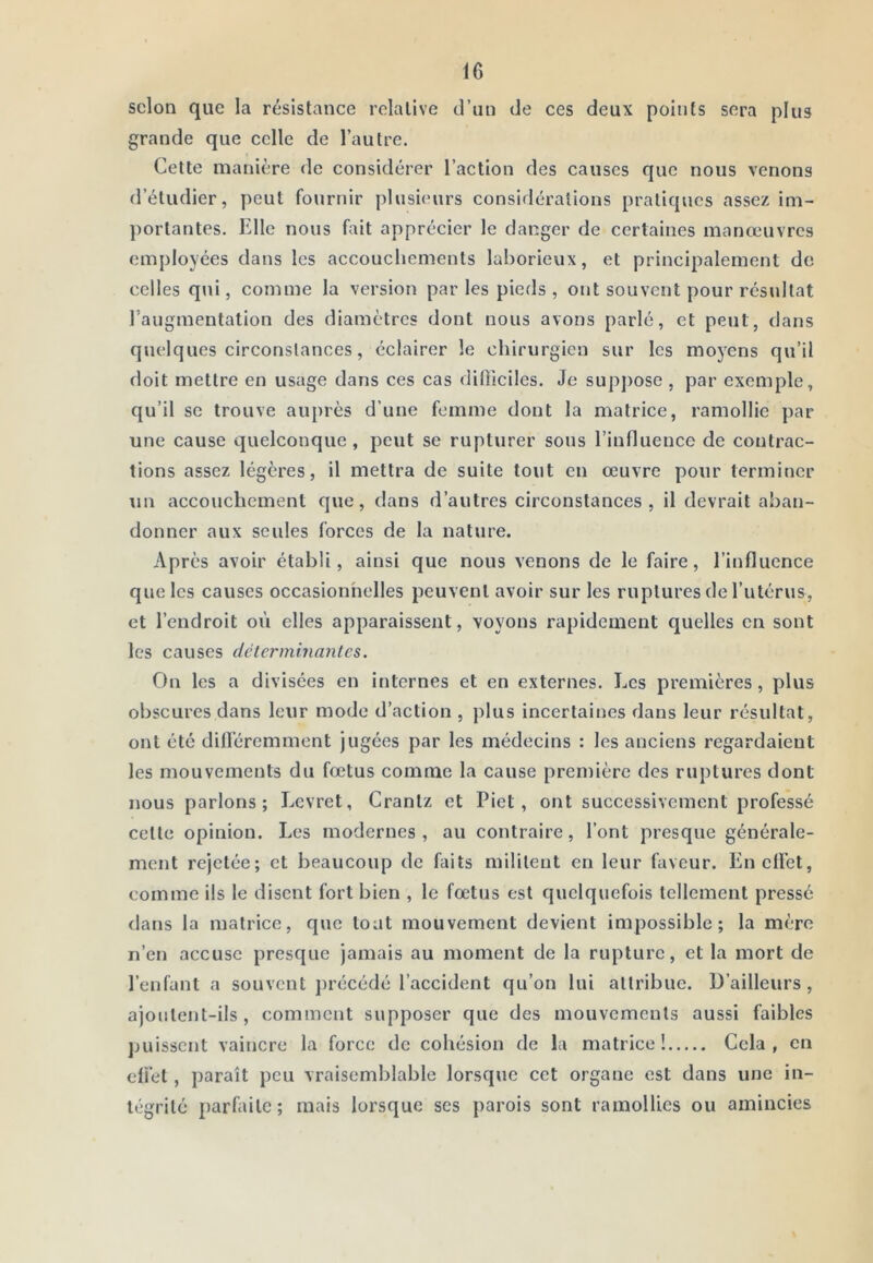 selon que la résistance relative d’un de ces deux points sera plus grande que celle de l’autre. Cette manière de considérer l’action des causes que nous venons d’étudier, peut fournir plusieurs consiflérations pratiques assez im- portantes. Elle nous fait apprécier le danger de certaines manœuvres employées dans les accouchements laborieux, et principalement de celles qui, comme la version parles pieds, ont souvent pour résultat l’augmentation des diamètres dont nous avons parlé, et peut, dans quelques circonstances, éclairer le chirurgien sur les moyens qu’il doit mettre en usage dans ces cas ditliciles. Je supj)Ose , par exemple, qu’il se trouve auprès d’une femme dont la matrice, ramollie par une cause quelconque, peut se rupturer sous l’influence de contrac- tions assez légères, il mettra de suite tout en œuvre pour terminer un accouchement que, dans d’autres circonstances, il devrait aban- donner aux seules forces de la nature. Après avoir établi, ainsi que nous venons de le faire, l’influence que les causes occasionhelles peuvent avoir sur les ruptures de l’utérus, et l’endroit où elles apparaissent, voyons rapidement quelles en sont les causes clélerminantcs. On les a divisées en internes et en externes. Les premières, plus obscures dans leur mode d’action , plus incertaines dans leur résultat, ont été dilféremment jugées par les médecins : les anciens regardaient les mouvements du fœtus comme la cause première des ruptures dont nous parlons; Eevret, Crantz et Piet, ont successivement professé cette opinion. Les modernes , au contraire, l’ont presque générale- ment rejetée; et beaucoup de faits militent en leur faveur. EnclFet, comme ils le disent fort bien , le fœtus est quelquefois tellement pressé dans la matrice, que tout mouvement devient impossible; la mère n’en accuse presque jamais au moment de la rupture, et la mort de l’enfant a souvent précédé l’accident qu’on lui attribue. D’ailleurs, ajoutent-ils, comment supposer que des mouvements aussi faibles jniisscnt vaincre la force de cohésion de la matrice! Cela, en eli'et, paraît peu vraisemblable lorsque cet organe est dans une in- tégrité parfaite; mais lorsque ses parois sont ramollies ou amincies