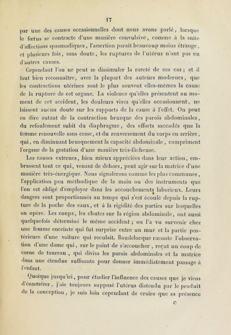 par une des causes occasionnelles dont nous avons parlé , lorsque le fœtus se contracte d’une manière convulsive, comme à la suite d’alFeclions spasmodiques, l’assertion paraît beaucoup moins étrange, et plusieurs fois, sans doute, les ruptures de l’utérus n’ont pas eu d’autres causes. Cependant l’on ne peut se dissimuler la rareté de ces cas ; et il faut bien reconnaître, avec la plupart des auteurs modernes, que les contractions utérines sont le plus souvent elles-mêmes la cause de la rupture de cet organe. La violence qu’elles présentent au mo- ment de cet accident, les douleurs vives qu’elles occasionnent, ne laissent aucun doute sur les rapports de la cause à l’elTet. On peut en dire autant de la contraction brusque des parois abdominales, du refoulement subit du diaphragme , des efforts saccadés que la femme renouvelle sans cesse, et du renversement du corps en arrière, qui, en diminuant brusquement la capacité abdominale , compriment l’organe de la gestation d’une manière très-fâcheuse. Les causes externes, bien mieux appréciées dans leur action, em- brassent tout ce qui, venant de dehors, peut agir sur la matrice d’une manière très-énergique. Nous signalerons comme les plus communes , l’application peu méthodique de la main ou des instruments que l’on est obligé d’employer dans les accouchements laborieux. Leurs dangers sont proportionnés au temps qui s’est écoulé depuis la rup- ture de la poche des eaux, et à la rigidité des parties sur lesquelles on opère. Les coups, les chutes sur la région abdominale, ont aussi quelquefois déterminé le même accident ; on l’a vu survenir chez une femme enceinte qui fut surprise entre un mur et la partie pos- térieure d’une voiture qui reculait. Baudelocque raconte l’observa- tion d’une dame qui, sur le point de s’accoucher , reçut un coup de corne de taureau , qui divisa les parois abdominales et la matrice dans une étendue suffisante pour donner immédiatement passage à l’enfant. Quoique jusqu ici, pour étudier l’influence des causes que je viens d énumérer, j aie toujours supposé l’utérus distendu par le produit de la conception , je suis loin cependant de croire que sa présence 0