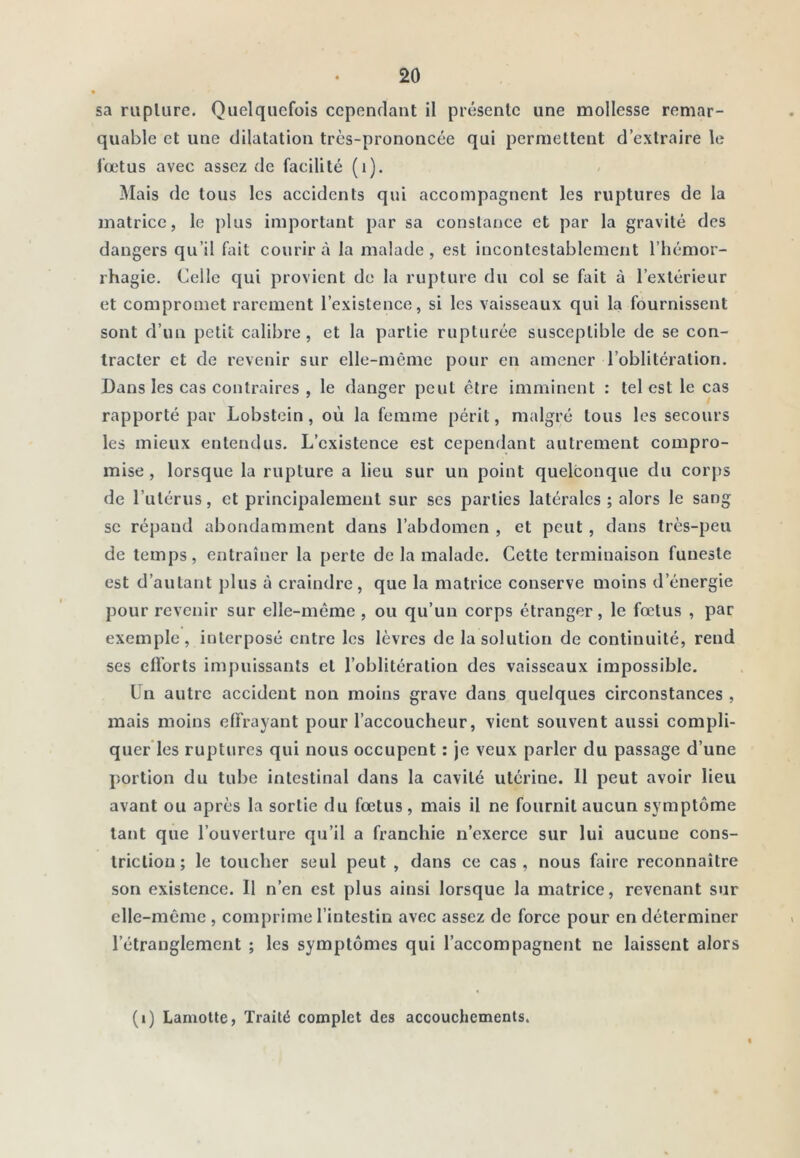 sa ruplure. Quelquefois cependant il présente une mollesse remar- quable et une dilatation très-prononcée qui permettent d’extraire le i’œtus avec assez de facilité (i). Mais de tous les accidents qui accompagnent les ruptures de la matrice, le plus important par sa constance et par la gravité des dangers qu’il fait courir à la malade , est incontestablement l’hémor- rhagie. Celle qui provient de la rupture du col se fait à l’extérieur et compromet rarement l’existence, si les vaisseaux qui la fournissent sont d’un petit calibre, et la partie rupturée susceptible de se con- tracter et de revenir sur elle-même pour en amener l’oblitération. Dans les cas contraires , le danger peut être imminent : tel est le cas rapporté par Lobstein, où la femme périt, malgré tous les secours les mieux entendus. L’existence est cependant autrement compro- mise , lorsque la rupture a lieu sur un point quelconque du corps de l’utérus, et principalement sur ses parties latérales ; alors le sang se répand abondamment dans l’abdomen , et peut , dans très-peu de temps, entraîner la perte de la malade. Cette terminaison funeste est d’autant plus à craindre, que la matrice conserve moins d’énergie pour revenir sur elle-même, ou qu’un corps étranger, le fœtus , par exemple, interposé entre les lèvres de la solution de continuité, rend ses cfl’orts impuissants et l’oblitération des vaisseaux impossible. Un autre accident non moins grave dans quelques circonstances , mais moins effrayant pour l’accoucheur, vient souvent aussi compli- quer les ruptures qui nous occupent : je veux parler du passage d’une portion du tube intestinal dans la cavité utérine. 11 peut avoir lieu avant ou après la sortie du fœtus, mais il ne fournit aucun symptôme tant que l’ouverture qu’il a franchie n’exerce sur lui aucune cons- tricliou ; le toucher seul peut , dans ce cas , nous faire reconnaître son existence. Il n’en est plus ainsi lorsque la matrice, revenant sur elle-même , comprime l’intestin avec assez de force pour en déterminer l’étranglement ; les symptômes qui l’accompagnent ne laissent alors (i) Lamotte, Traité complet des accouchements.