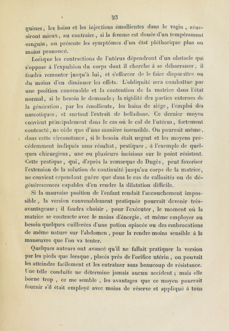 Ruines, les bains et les injeclious émollientes dans le vagin , réus- siront mieux, au contraire, si la femme est douée d’un tempérament ■sanguin, ou présente les symptômes d’un état pléthorique plus ou moins prononcé. Lorsque les contractions de l’utérus dépendront d’un obstacle qui s’oppose à l’expulsion du corps dont il cherche à se débarrasser, il hmdra remonter jusqu’à lui, et s’elForcer de le faire disparaître ou du moins d’en diminuer les effets. L’obliquité sera combattue par une position convenable et la contention de la matrice dans l’état normal, si le besoin le demande; la rigidité des parties externes de la génération, par les émollients, les bains de siège, l’emploi des narcotiques, et surtout l’extrait de belladone. Ce dernier moyen convient principalement dans le cas où le col de l’utérus, fortement contracté , ne cède que d’une manière insensible. On pourrait même , , <lans celte circonstance , si le besoin était urgent et les moyens pré- cédemment indiqués sans résultat, pratiquer, à l’exemple de quel- ques chirurgiens, une ou plusieurs incisions sur le point résistant. Celte pratique, qui, d’après la remarque de Dugès, peut favoriser l’extension de la solution de continuité jusqu’au corps de la matrice, ne convient cependant guère que dans le cas de callosités ou de dé- générescences capables d’en rendre la dilatation difficile. Si la mauvaise position de l’enfant rendait l’accouchement impos- sible , la version convenablement pratiquée pourrait devenir très- avantageuse ; il faudra choisir , pour l’exécuter , le moment où la matrice se contracte avec le moins d’énergie, et même employer au besoin quelques cuillerées d’une potion opiacée ou des embrocations de même nature sur l’abdomen , pour la rendre moins sensible à la manœuvre que l’on va tenter. Quelques auteurs ont avancé qu’il ne fallait pratiquer la version par les pieds que lorsque , placés près de l’orifice utérin , on pouvait les atteindre facilement et les entraîner sans beaucoup de résistance, l ne telle conduite ne détermine jamais aucun accident ; mais elle borne trop , ce me semble , les avantages que ce moyen pourrait fournir s il était employé avec moins de réserve et appliqué à tous