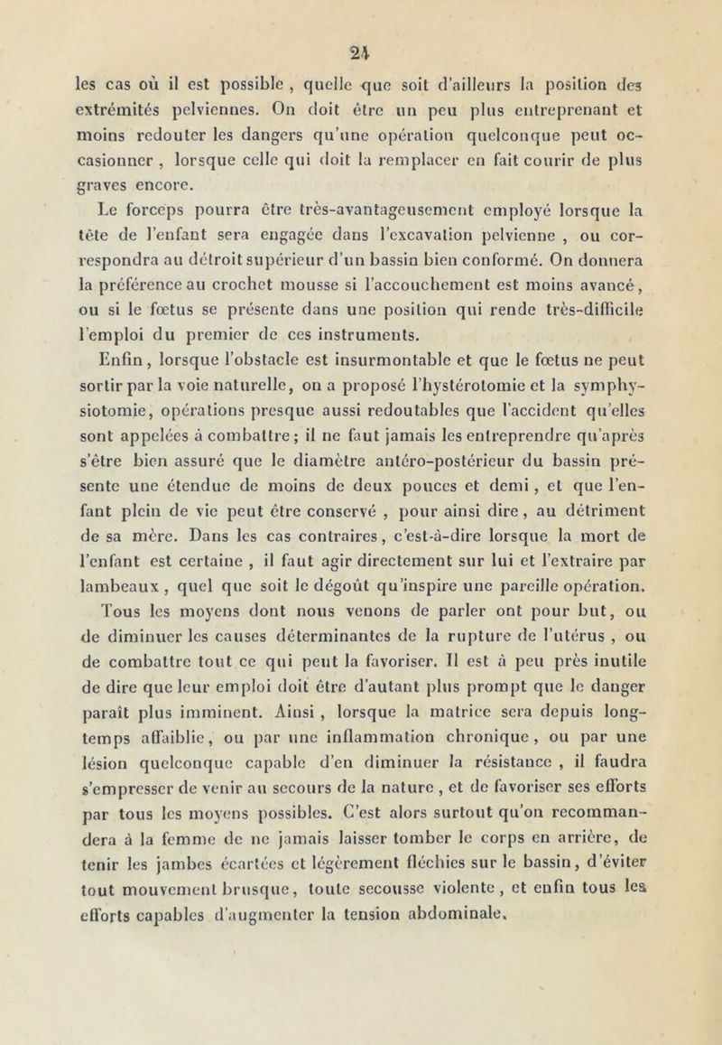 les cas où il est possible , quelle que soit d’ailleurs la position des extrémités pelviennes. On doit être un peu plus entreprenant et moins redouter les dangers qu’une opération quelconque peut oc- casionner , lorsque celle qui doit la remplacer en fait courir de plus graves encore. Le forceps pourra être très-avantageusement employé lorsque la tête de l’enfant sera engagée dans l’excavation pelvienne , ou cor- respondra au détroit supérieur d’un bassin bien conformé. On donnera la préférence au crochet mousse si l’accouchement est moins avancé, ou si le fœtus se présente dans une position qui rende très-diiïicile l’emploi du premier de ces instruments. Enfin, lorsque l’obstacle est insurmontable et que le fœtus ne peut sortir par la voie naturelle, on a proposé l’hystérotomie et la symphy- siotomie, opérations presque aussi redoutables que l’accident qu’elles sont appelées à combattre; il ne faut jamais les entreprendre qu’après s’être bien assuré que le diamètre antéro-postérieur du bassin pré- sente une étendue de moins de deux pouces et demi, et que l’en- fant plein de vie peut être conservé , pour ainsi dire, au détriment de sa mère. Dans les cas contraires, c’est-à-dire lorsque la mort de l’enfant est certaine , il faut agir directement sur lui et l’extraire par lambeaux, quel que soit le dégoût qu’inspire une pareille opération. Tous les moyens dont nous venons de parler ont pour but, ou de diminuer les causes déterminantes de la rupture de l’utérus , ou de combattre tout ce qui peut la favoriser. Il est à peu près inutile de dire que leur emploi doit être d’autant plus prompt que le danger paraît plus imminent. Ainsi , lorsque la matrice sera depuis long- temps affaiblie, ou par une inflammation chronique, ou par une lésion quelconque capable d’en diminuer la résistance , il faudra s’empresser de venir au secours de la nature , et de favoriser ses efforts par tous les moyens possibles. C’est alors surtout qu’on recomman- dera à la femme de ne jamais laisser tomber le corps en arrière, de tenir les jambes écartées et légèrement fléchies sur le bassin, d’éviter tout mouvement brusque, toute secousse violente, et enfin tous les efl’orts capables d’augmenter la tension abdominale.