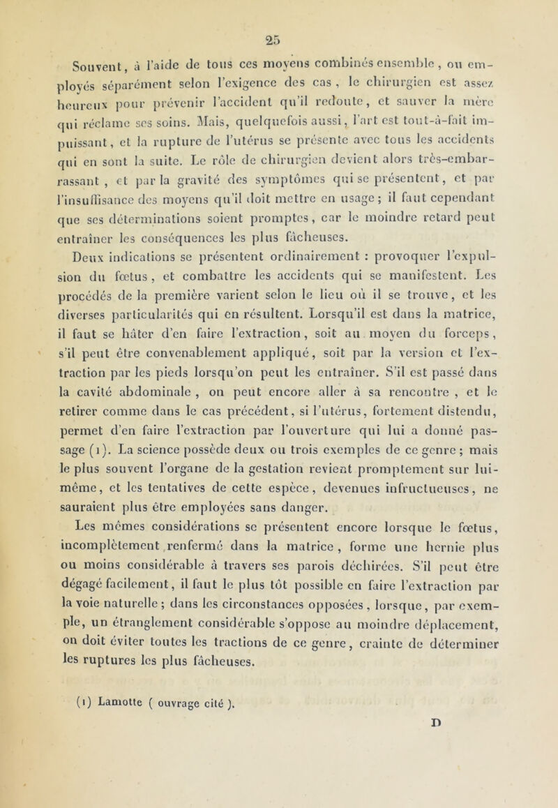 Souvent, à l’aide de tous ces moyens combinés enscmhio , ou em- ployés séparément selon l’exigence des cas , le chirurgien est assez heureux pour prévenir l’accident qn’il recloutc, et sauver la mère qui réclame ses soins. Mais, quelquefois aussi, l’art est tout-à-fait im- puissant, et la rupture de l’iitérus se présente avec tous les accidents qui en sont la suite. Le rôle de chirurgien devient alors très-embar- rassant , et parla gravité des symptômes qui se présentent, et par l’insullisance des moyens qu’il doit mettre en usage; il faut cependant que ses déterminations soient promptes, car le moindre retard peut entraîner les conséquences les plus fâcheuses. Deux indications se présentent ordinairement : provoquer l’expul- sion du fœtus , et combattre les accidents qui se manifestent. Les procédés de la première varient selon le lieu où il se trouve, et les diverses particularités qui en résultent. Lorsqu’il est dans la matrice, il faut se hâter d’en faire l’extraction, soit au moyen du forceps, s’il peut être convenablement appliqué, soit par la version et l’ex- traction par les pieds lorsqu’on peut les entraîner. S’il est passé dans la cavité abdominale , on peut encore aller à sa rencontre , et le retirer comme dans le cas précédent, si l’utérus, fortement distendu, permet d’en faire l’extraction par l’ouverture qui lui a donné pas- sage (i). La science possède deux ou trois exemples de ce genre ; mais le plus souvent l’organe de la gestation revient promptement sur lui- même, et les tentatives de cette espèce, devenues infructueuses, ne sauraient plus être employées sans danger. Les mêmes considérations se présentent encore lorsque le fœtus, incomplètement .renfermé dans la matrice, forme une hernie plus ou moins considérable à travers ses parois déchirées. S’il peut être ùicdement, il faut le plus tôt possible en faire l’extraction par la voie naturelle ; dans les circonstances opposées , lorsque, par exem- ple, un étranglement considérable s’oppose au moindre déplacement, on doit éviter toutes les tractions de ce genre, crainte de déterminer les ruptures les plus fâcheuses. (i) Lamotte ( ouvrage cité ). n