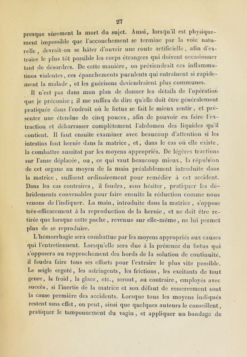 prcs(juG sùrcrwGnt lîi mort (iu sujet. Aussij lorscjii il est pliysic|ue ment impossible que l’accouchement sc termine j)ar la voie natu- relle , (levrail-on se hâter d’ouvrir une route artificielle, afin d’ex- traire le plus tôt possible les corps étrangers qui doivent occasionner tant de désordres. De celte manière, on préviendrait ces inflamma- tions violentes, ces épanchements purulents qui entraînent si rapide- ment la malade , et les guérisons deviendraient plus communes. II n’est pas dans mon plan de donner les détails de l’opération que je préconise ; il me sulfira de dire qu’elle doit être généralement pratiquée dans l’endroit où le fœtus se fait le mieux sentir , et pré- senter une étendue de cinq pouces , afin de pouvoir en faire l’ex- traction et débarrasser complètement l’abdomen des liquides qu’il contient. 11 faut ensuite examiner avec beaucoup d’attention si les intestins font hernie dans la matrice, et, dans le cas où elle existe, la combattre aussitôt par les moyens appropriés. De légères tractions sur l’anse déplacée, ou, ce qui vaut beaucoup mieux, la répulsion de cet organe au moyen de la main préalablement introduite dans la matrice , suflisent ordinairement pour remédier à cet accident. Dans les cas contraires, il faudra, sans hésiter, pratiquer les dé- bridements convenables pour faire ensuite la réduction comme nous venons de l’indiquer. La main, introduite dans la matrice, s’oppose très-efficacement à la reproduction de la hernie, et ne doit être rc- tirée que lorsque celle poche, revenue sur elle-même, ne lui permet plus de se reproduire. L’hémorrhagie sera combattue par les moyens appropriés aux causes qui l’entretiennent. Lorsqu’elle sera due à la présence du fœtus qui s’opposera au rapprochement des bords de la solution de continuité, il faudra faire tous ses efforts pour l’extraire le plus vile possible. Le seigle ergoté, les astringents, les frictions, les excitants de tout genre, le froid, la glace, etc., seront, au contraire, employés avec succès, si l’inertie de la matrice et son définit de resserrement sont la cause première des accidents. Lorsque tous les moyens indiqués restent sans effet, on peut, ainsi que quelques auteurs le conseillent, pratiquer le tamponnenient du vagin , et appliquer un bandage de