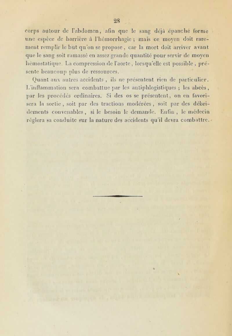 corps auloLir de l’abdoincn, afin que le sang déjà épanché (orme une espèce de liarrière à l’hémorrhagie ; mais ce moyen doit rare- ment remplir le but qu’on se propose, car la mort doit arriver avant que le sang soit ramassé en assez grande quantité pour servir de moyen hémostati([\ie. La compression de l’aorte, lorsqu’elle est possible, pré- sente heaucou}) plus de ressources. Quant aux autres accidents , ils ne présentent ricti de particulier, l/inllammalion sera combattue [)ar les antiphlogistiques ; les abcès, par les procédés ordinaires. Si des os se présentent, on en l’avori- sera la sortie , soit par des tractions modérées , soit par des débri- dements convenables, si le besoin le demand<,'. Lnfin , le médecin réglera sa conduite sur la nature des accidents qu’il devra combattre.' V