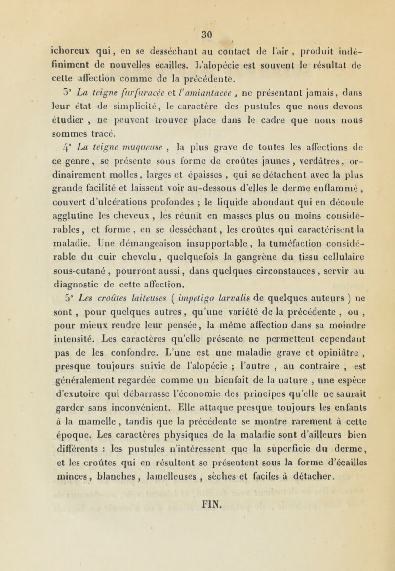 ichoreux qui, en se desséchant au contact de l’air, produit indé- finiment de nouvelles écailles. L’alopécie est souvent le résultat de celte aft'ection comme de la précédente. 5“ La teigne fnrfuracée vl l’amiantacée j ne présentant jamais, dans leur état de simplicité, le caractère des pustules que nous devons étudier , ne peuvent trouver place dans le cadre que nous nous sommes tracé. 4° La teigne muqticüse , la plus grave de tontes les afieclions <le ce genre, se présente sous forme de croûtes jaunes, verdâtres, or- dinairement molles, larges et épaisses , qui se détachent avec la plus grande facilité et laissent voir au-dessous d’elles le derme enflammé , couvert d’ulcérations profondes ; le liquide abondant qui en découle agglutine les cheveux , les réunit en masses plus ou moins considé- rables , et forme , en se desséchant, les croûtes qui caractérisent la maladie. Üne démangeaison insupportable , la tuméfaction considé- rable du cuir chevelu , quelquefois la gangrène du tissu cellulaire sous-cutané, pourront aussi, dans quelques circonstances, servir au diagnostic de cette afieclion. 5“ Les croûtes laiteuses ( impétigo larvalis de quelques auteurs ) ne sont , pour quelques autres, qu’une variété de la précédente , ou , pour mieux rendre leur pensée, la même affection dans sa moindre intensité. Les caractères qu’elle présente ne permettent cependant pas de les confondre. L’une est une maladie grave et opiniâtre , presque toujours suivie de l’alopécie ; l’autre , au contraire , est généralement regardée comme un bienfait de la nature , une espèce d’exutoire qui débarrasse l’économie des principes qu’elle ne saurait garder sans inconvénient. Elle attaque presque toujours les enfants à la mamelle , tandis que la précédente se montre rarement à celte époque. Les caractères physiques de la maladie sont d’ailleurs bien diflérenls : les pustules n’intéressent que la superficie du derme, et les croûtes qui en résultent se présentent sous la forme d’écaillos minces, blanches, lamclleuscs , sèches et faciles à détacher. FIN.