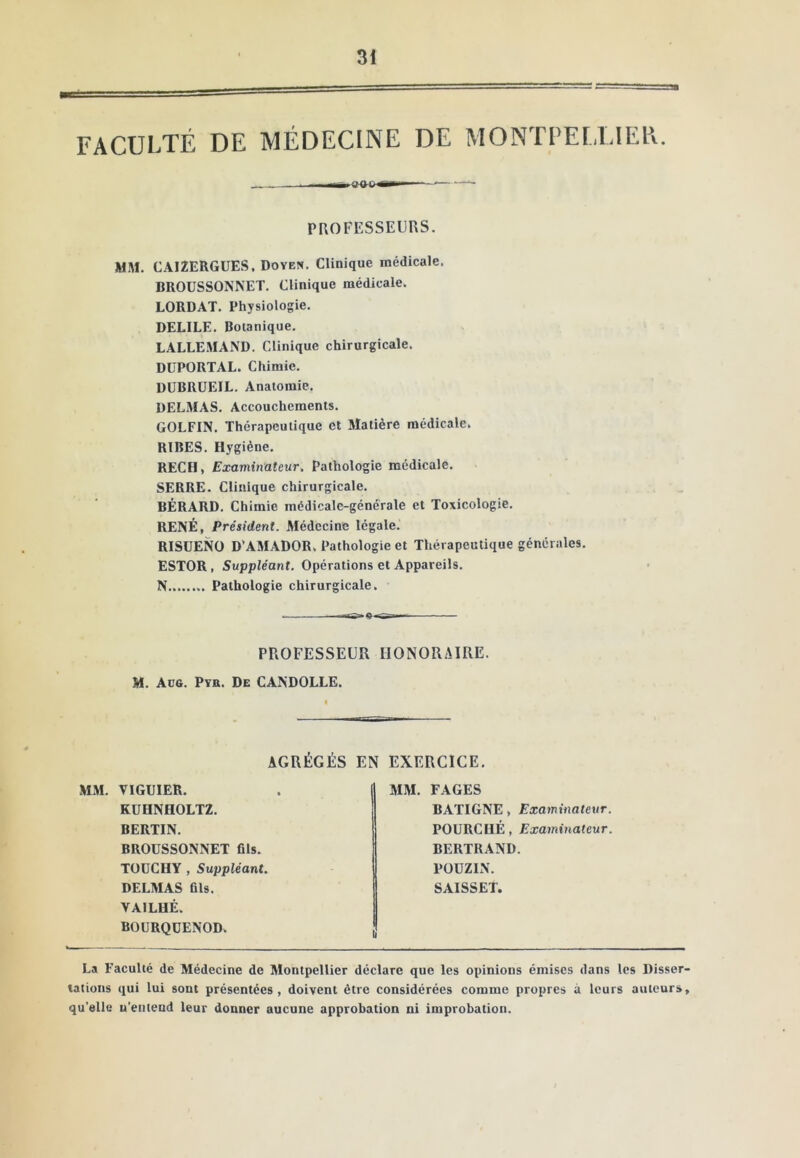 FACULTÉ DE MÉDECINE DE MONTPELLIER. PROFESSEURS. MM. CAIZERGüES. Doyen. Clinique médicale. BROUSSONNET. Clinique médicale. LORDAT. Physiologie. DELIEE. Botanique. LALLEMAND. Clinique chirurgicale. DüPORTAL. Chimie. DÜBRUEIL. Anatomie, DELMAS, Accouchements. GOLFIN. Thérapeutique et Matière médicale. RIRES. Hygiène. RECH, Examinateur. Pathologie médicale, SERRE, Clinique chirurgicale. BÉRARD. Chimie médicale-générale et Toxicologie. RENÉ, Président. Médecine légale. RISÜENO D'AMADOR. Pathologie et Thérapeutique générales, ESTOR, Suppléant. Opérations et Appareils. N........ Pathologie chirurgicale. PROFESSEUR HONORAIRE. M. Aüg. Pvb. De CANDOLLE. AGRÉGÉS EN EXERCICE, MM. VIGUIER. KÜHNHOLTZ. BERTIN. BROUSSONNET fils. TOüCHY , Suppléant. DELMAS fils. VAILHÉ. BOÜRQÜENOD. MM. FAGES BATIGNE, Examinateur. POURCHÉ, Examinateur. BERTRAND. POÜZIN. SAISSET. La Faculté de Médecine de Montpellier déclare que les opinions émises dans les Disser- tations qui lui sont présentées, doivent être considérées comme propres à leurs auteurs, qu’elle u’enteud leur donner aucune approbation ni improbation.