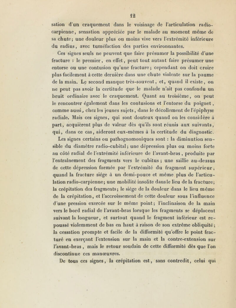 sation d’un craquement dans le voisinage de l’articulation radio- carpienne, sensation appréciée par le malade au moment même de sa chute; une douleur plus ou moins vive vers l’extrémité inférieure du radius, avec tuméfaction des parties environnantes. Ces signes seuls ne peuvent que faire présumer la possibilité d’une fracture : le premier, en effet, peut tout autant faire présumer une entorse ou une contusion qu’une fracture; cependant on doit croire plus facilement à cette dernière dans une chute violente sur la paume de la main. Le second manque très-souvent, et, quand il existe, on ne peut pas avoir la certitude que le malade n’ait pas confondu un bruit ordinaire avec le craquement. Quant au troisième, on peut le rencontrer également dans les contusions et l’entorse du poignet, comme aussi, chez les jeunes sujets , dans le décollement de l’épiphyse radiale. Mais ces signes, qui sont douteux quand on les considère à part, acquièrent plus de valeur dès qu’ils sont réunis aux suivants, qui, dans ce cas, aideront eux-mêmes à la certitude du diagnostic. Les signes certains ou pathognomoniques sont : la diminution sen- sible du diamètre radio-cubital; une dépression plus ou moins forte au côté radial de l’extrémité inférieure de l’avant-bras , produite par l’entraînement des fragments vers le cubitus ; une saillie au-dessus de cette dépression formée par l’extrémité du fragment supérieur, quand la fracture siège à un demi-pouce et même plus de l’articu- lation radio-carpienne; une mobilité insolite dansle lieu de la fracture; la crépitation des fragments; le siège de la douleur dans le lieu même de la crépitation, et l’accroissement de cette douleur sous l’influence d’une pression exercée sur le môme point; l’inclinaison de la main vers le bord radial de l’avant-bras lorsque les fragments se déplacent suivant la longueur, et surtout quand le fragment inférieur est re- poussé violemment de bas en haut à raison de son extrême obliquité; la cessation prompte et facile de la difformité qu’offre le point frac- turé en exerçant l’extension sur la main et la contre-extension sur l'avant-bras , mais le retour soudain de cette difformité dès que l’on discontinue ces manœuvres. De tous ccs signes, la crépitation est, sans contredit, celui qui