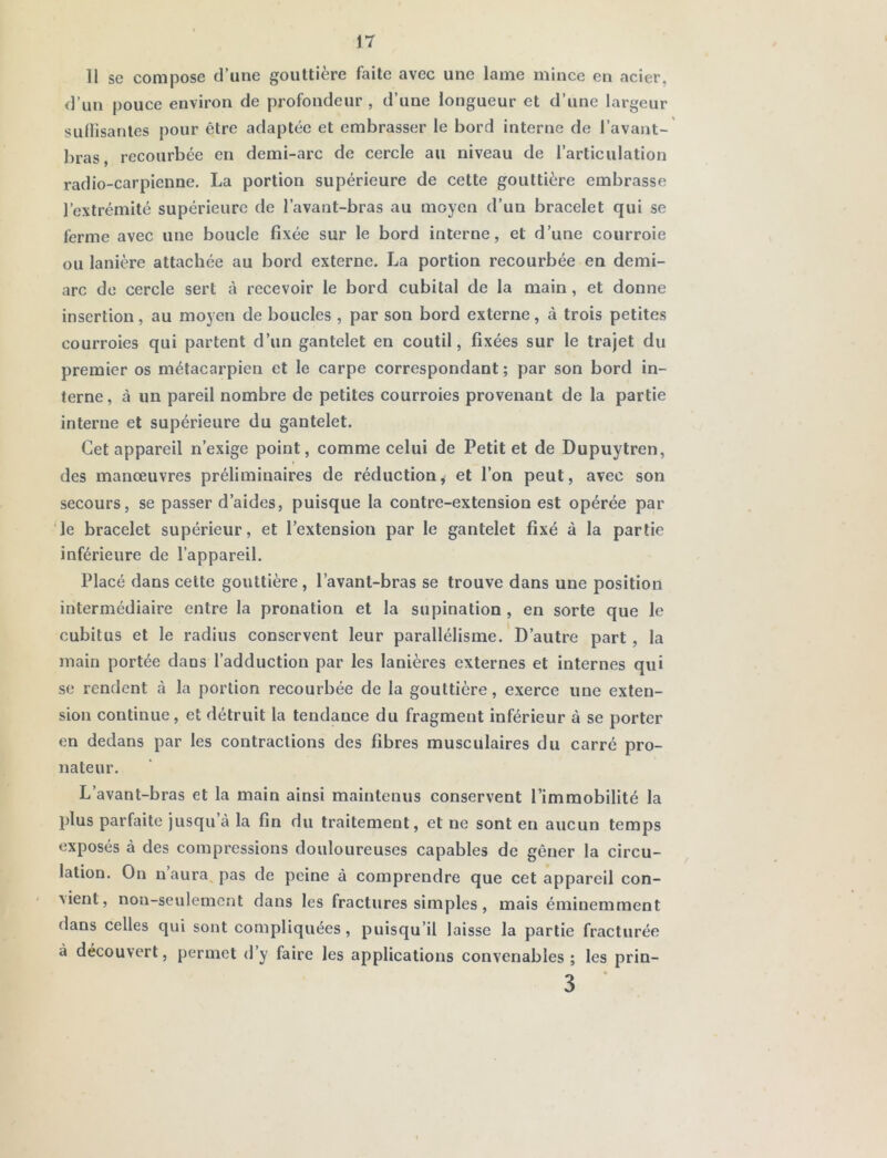 Il se compose d’une gouttière faite avec une lame mince en acier, d’un pouce environ de profondeur , d’une longueur et d’une largeur suffisantes pour être adaptée et embrasser le bord interne de l’avant- bras, recourbée en demi-arc de cercle au niveau de l’articulation radio-carpienne. La portion supérieure de cette gouttière embrasse l’extrémité supérieure de l’avant-bras au moyen d’un bracelet qui se ferme avec une boucle fixée sur le bord interne, et d’une courroie ou lanière attachée au bord externe. La portion recourbée en demi- arc de cercle sert à recevoir le bord cubital de la main, et donne insertion, au moyen de boucles , par son bord externe, à trois petites courroies qui partent d’un gantelet en coutil, fixées sur le trajet du premier os métacarpien et le carpe correspondant ; par son bord in- terne, à un pareil nombre de petites courroies provenant de la partie interne et supérieure du gantelet. Cet appareil n’exige point, comme celui de Petit et de Dupuytren, des manœuvres préliminaires de réduction, et l’on peut, avec son secours, se passer d’aides, puisque la contre-extension est opérée par le bracelet supérieur, et l’extension par le gantelet fixé à la partie inférieure de l’appareil. Placé dans cette gouttière, l’avant-bras se trouve dans une position intermédiaire entre la pronation et la supination , en sorte que le cubitus et le radius conservent leur parallélisme. D’autre part , la main portée dans l’adduction par les lanières externes et internes qui se rendent à la portion recourbée de la gouttière, exerce une exten- sion continue, et détruit la tendance du fragment inférieur à se porter en dedans par les contractions des fibres musculaires du carré pro- nateur. L’avant-bras et la main ainsi maintenus conservent l’immobilité la plus parfaite jusqu à la fin du traitement, et ne sont en aucun temps exposés à des compressions douloureuses capables de gêner la circu- lation. On n aura pas de peine à comprendre que cet appareil con- ■sient, non-seulement dans les fractures simples , mais éminemment dans celles qui sont compliquées, puisqu’il laisse la partie fracturée à découvert, permet d’y faire les applications convenables; les prin- 3