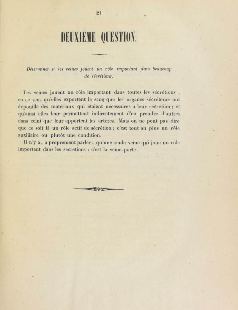 Déterminer si les veines jouent un rôle important dans beaucoup de sécrétions. Les veines jouent un rôle important dans toutes les sécrétions , en ce sens quelles exportent le sang que les organes sécréteurs ont dépouillé des matériaux qui étaient nécessaires à leur sécrétion ; et qu’ainsi elles leur permettent indirectement d’en prendre d’autres dans celui que leur apportent les artères. Mais on ne peut pas dire que ce soit là un rôle actif de sécrétion ; c’est tout au plus un rôle auxiliaire ou plutôt une condition. 11 n'y a, à proprement parler , qu’une seule veine qui joue un rôle important dans les sécrétions : c’est la veine-porte.