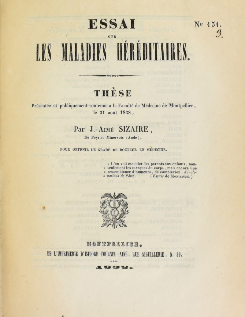 SUR THÈSE Présentée et publiquement soutenue à la Faculté de Médecine de Montpellier, le 31 août 1838 , Par J.-Aimé SIZAIRE , De Peyriac-Minervois (Aude), POUR obtenir le grade de docteur en médecine. « L’on Toit escouler des parents aux enfants , non- « seulement les marques du corps , mais encore une « ressemblance d’humeurs , de complexion , d’incli- « nations de l’âme. ( Essais de Montaigne. ) lillMUlM, DE L IMPRIMERIE D'ISIDORE TOURNEE AINE, RUE AIGU1LLERIE, 39, i