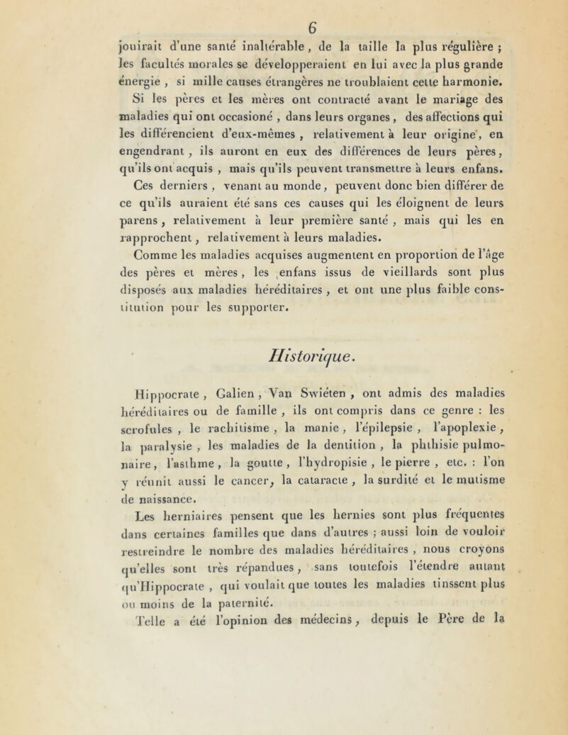 jouirait d’une santé inaltérable , de la taille la plus régulière j les facultés morales se développeraient en lui avec la plus grande énergie , si mille causes étrangères ne troublaient celte harmonie. Si les pères et les mères ont contracté avant le mariage des maladies qui ont occasioné , dans leurs organes , des affections qui les différencient d’eux-mêmes , relativement à leur origine, en engendrant, ils auront en eux des différences de leurs pères, qu’ils ont acquis , mais qu’ils peuvent transmettre à leurs enfans. Ces derniers, venant au monde , peuvent donc bien différer de ce qu’ils auraient été sans ces causes qui les éloignent de leurs parens , relativement à leur première santé , mais qui les en rapprochent, relativement à leurs maladies. Comme les maladies acquises augmentent en proportion de i’age des pères et mères, les enfans issus de vieillards sont plus disposés aux maladies héréditaires , et ont une plus faible cons- titution pour les supporter. Historique. Hippocrate, Galien, Yan Swiéten , ont admis des maladies héréditaires ou de famille , ils ont compris dans ce genre : les scrofules, le rachitisme, la manie, l’épilepsie, l’apoplexie, la paralysie , les maladies de la dentition , la phthisie pulmo- naire, l’asthme, la goutte, l’hydropisie , le pierre , etc.: l’on y réunit aussi le cancer, la cataracte, la surdité et le mutisme de naissance. Les herniaires pensent que les hernies sont plus fréquentes dans certaines familles que dans d’autres ; aussi loin de vouloir restreindre le nombre des maladies héréditaires , nous croyons qu’elles sont très répandues, sans toutefois l’étendre autant qu’Hippocrate , qui voulait que toutes les maladies tinssent plus ou moins de la paternité. Telle a été l’opinion des médecins, depuis le Père de la