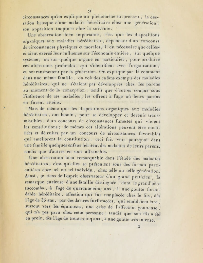 y circonstances qu’on explique un phénomène surprenant , la ces- sation brusque d’une maladie héréditaire chez une génération , son apparition inopinée chez la suivante. Une observation bien importante , c’est que les dispositions organiques aux maladies héréditaires, dépendant d’un concours de circonstances physiques et morales, il est nécessaire que celles- ci aient exercé leur influence sur l’économie entière , sur quelque système, ou sur quelque organe en particulier, pour produire ces altérations profondes , qui s’identifient avec l’organisation , et se transmettent par la génération. On explique par là comment dans une même famille , on voit des enfans exempts des maladies héréditaires, qui ne s’étaient pas développées chez les parens au moment de la conception , tandis que d’autres conçus sous l’influence de ces maladies , les offrent à l’âge où leurs parens en furent atteins. Mais de même que les dispositions organiques aux maladies héréditaires , ont besoin , pour se développer et devenir trans- missibles , d’un concours de circonstances funestes qui vicient les constitutions ; de mêmes ces altérations peuvent être modi- fiées et détruites par un concours de circonstances favorables qui améliorent la constitution : ceci fait voir pourquoi dans une famille quelques enfans héritent des maladies de leurs parens, tandis que d’autres en sont affranchis. Une observation bien remarquable dans l’étude des maladies héréditaires , c’est qu’elles se présentent sous des formes parti- culières chez tel ou tel individu, chez telle ou telle génération. Ainsi , je tiens de l’esprit observateur d’un grand praticien . la remarque curieuse d’une famille distinguée, dont le grand’père succomba , à lage de quarante-cinq ans , à une goutte formi- dable héréditaire , affection qui fut remplacée chez le fils , dès l’âge de 35 ans , par des dartres furfuracées, qui semblaient être , surtout vers les équinoxes, une crise de l’affection goutteuse, qui n’a pas paru chez cette personne ; tandis que son fils a été en ptoie , des 1 âge de trente-cinq ans , a une goutte très intense» a