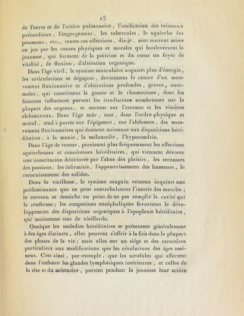 de l’aorte et de l’artère pulmonaire , l’ossification des vaisseaux précordiaux , l’engorgement , les tubercules , le squirrhe des poumons , etc., toutes ces affections , dis-je , sont souvent mises en jeu par les causes physiques et morales qui bouleversent la jeunesse , qui forment de la poitrine et du coeur un foyer de vitalité , de fluxion , d’altération organique. Dans 1 âge viril, le système musculaire acquiert plus d’énergie, les articulations se dégagent , deviennent le centre d’un mou- vement fluxionnaire et d’altérations profondes, graves, anor- males, qui constituent la goutte et le rhumatisme, dont les funestes influences portent les irradiations nombreuses sur la plupart des organes , et surtout sur l’estomac et les viscères abdominaux. Dans l’âge mûr , tout , dans l’ordre physique et moral , tend à porter sur l’épigastre , sur l'abdomen , des moti- vemens fluxionnaires qui donnent naissance aux dispositions héré- ditaires , à la manie , la mélancolie , l’hypocondrie. Dans l’âge de retour , paraissent plus fréquemment les affections squirrheuses et cancéreuses héréditaires , qui viennent dévorer une constitution détériorée par l’abus des plaisirs , les secousses des passions, les infirmités , l’appauvrissement des humeurs, le racornissement des solides. Dans kla vieillesse , le système sanguin veineux acquiert une prédominance que ne peut contrebalancer l’inertie des muscles ; le cerveau se dessèche au point de ne pas remplir la cavité qui le renferme ; les congestions encéphaliques favorisent le déve- loppement des dispositions organiques à l’apoplexie héréditaire , qui moissonne tant de vieillards. Quoique les maladies héréditaires se présentent généralement a des âges distincts , elles peuvent s’offrir à la fois dans la plupart des phases de la vie ; mais elles ont un siège et des caractères particuliers aux modifications que les révolutions des âges amè- nent. C’est ainsi , par exemple , que les scrofules qui affectent dans l’enfance les glandes lymphatiques intérieures , et celles de la tête et du mésentère , portent pendant la jeunesse leur action